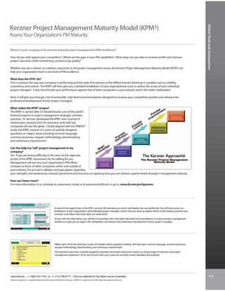 Online Tools and Assessments
Kerzner Project Management Maturity Model (KPM3)
Assess Your Organization’s PM Maturity

Where is your company in its journey toward project management (PM) excellence?

How do you rank against your competitors? Where are the gaps in your PM capabilities? What steps can you take to increase profits and improve
project outcomes while maintaining consistent top quality?

Whether you are a veteran or a relative newcomer to the project management arena, the Kerzner Project Management Maturity Model (KPM3) can
help your organization reach a new level of PM excellence.

What does the KPM3 do?
First, it assesses the way your company is performing and the state of its process at five different levels, factoring in variables such as visibility,
consistency and control. The KPM3 will then give you a detailed breakdown of your organizational score, as well as the scores of your individual
project managers. It also benchmarks your performance against that of other companies in your industry and in the wider marketplace.

Next, it will give you through a list of actionable, high-level recommendations designed to increase your competitive position and advance the
professional development of your project managers.

What makes the KPM3 unique?
The KPM3 is named after Dr. Harold Kerzner, one of the world’s
foremost experts in project management strategies and best
practices. Dr. Kerzner developed the KPM3 over a period of
several years, drawing from his extensive work with top
companies all over the globe. Closely aligned with the PMBOK®
Guide, the KPM3 consists of a series of carefully designed
questions on subject areas including common language,
common processes, singular methodology, benchmarking
and continuous improvement.

Can this help me “sell” project management in my
company?
Yes! If you are having difficulty in this area, let the objective
results of the KPM3 assessment do the talking for you.
Management will see how your organization’s PM efforts
compare to those of other companies within and outside of
your industry. Put an end to debates and speculation regarding
your strengths and weaknesses. Instead, spend time and resources on agreeing how you can achieve superior levels of project management maturity.

How can I learn more?
For more information or to schedule an assessment, email us at assessment@iil.com or go to: www.iil.com/pm/kpmmm.




                                                                At each of the staged levels in the KPM3, our tool will calculate your results and display how you performed. You will have access to a
                                                                breakdown of your organization’s and individual project managers’ scores, how you stack up against others in the industry, and how you
                                                                compare to all others who have taken our assessment.
                                                                Armed with this information, you will then be provided with actionable high-level recommendations to improve project management
                                                                excellence to give you an edge in the marketplace and advance the professional development of your project managers.




                                                                Within each of the five levels are a series of multiple-choice questions (totaling 183) that span common language, common processes,
                                                                singular methodology, benchmarking and continuous improvement.
                                                                The questions have been carefully designed to provide meaningful assessment results to a broad range of industries and project
                                                                management experience. At the end of each level, your scores are instantly scored, tabulated and analyzed.




www.iil.com • +1-800-325-1533 or +1-212-758-0177 • Visit our website for the latest course schedules.                                                                                                             103
The Kerzner Approach® is a registered trademark of International Institute for Learning, Inc. PMBOK® is a registered mark of the Project Management Institute, Inc.
 
