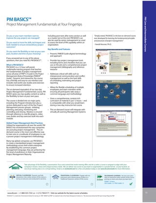 PM Core and Intermediate Courses
PM BASICS™
Project Management Fundamentals at Your Fingertips

Do you or your team members want to                                               Including post-tests after every section as well                                              “Simply stated, PM BASICS is the best on-demand course
improve the way projects are managed?                                             as a master test at the end, PM BASICS can                                                    ever developed for learning the fundamental principles
                                                                                  also be used by senior management as a tool                                                   and processes of project management.”
Do you want to hone the skills, techniques and                                    to assess the level of PM capability within an
tools needed to ensure extraordinary project                                      organization.                                                                                 - Harold Kerzner, Ph.D.
outcomes?
                                                                                  Key Benefits and Features
Do you want the flexibility to train at your own
pace, location and time of your choosing?                                         • Presents PMBOK Guide-aligned terminology
                                                                                    and approach
If you answered yes to any of the above
questions, then you need IIL’s PM BASICS™.                                        • Provides key project management tools
                                                                                    including forms and checklists that you can
What is PM BASICS?                                                                  use on the job and a comprehensive project
PM BASICS is a 12-hour self-paced,                                                  management bibliography and reference
multimedia training program that teaches                                            resource
the fundamentals of project management
across all areas of PMI®’s A Guide to the Project                                 • Addresses critical soft skills such as
Management Body of Knowledge (PMBOK®                                                interpersonal communication and conflict
Guide). Dynamic and interactive, the course                                         management as well as the hard skills
has a friendly and easy-to-use interface and                                        of scheduling, estimating and project
includes real-world case studies and exercises                                      reporting
to ensure increased retention.
                                                                                  • Allows for flexible scheduling of multiple
The on-demand equivalent of our two-day                                             employees and team members while
Project Management Fundamentals course, PM                                          ensuring all participants take away a
BASICS gives you top-quality content as well as                                     common language and methodology
the flexibility to learn at your own pace.
                                                                                  • Gives a comprehensive, content-rich
The course is divided into six major parts,                                         curriculum of material in just 12 hours -- and
including the Program Introduction plus a                                           is comparable with what you would learn
section dedicated to each of the five Project                                       during a two-day instructor-led course
Management process groups: initiating,
planning, executing, monitoring and                                               • This on-demand course will integrate with
controlling and closing. Mastery is ensured                                         virtually all Learning Management Systems
through reference to real-life projects, video
case studies and key exercises built into each
module.

Global Project Management Best Practices
Utilized by organizations all over the world, PM
BASICS has revolutionized the way companies
are pursuing project management. This on-
demand course is the most cost-effective way
to train one or a multitude of employees to use
a proven project management methodology.

Many top global companies use PM BASICS
to create a standardized project management
methodology across their entire enterprise.
By establishing this common project
management language, they are achieving the
first level of proficiency in their Organizational
Project Management Maturity.



                                  Take advantage of the flexibility, customization, focus and control that onsite training offers and let us tailor a course or program to align with your
                                  company’s mission, values and unique business needs. We can deliver any course to your team or organization in a private format - at your location, at
                                  one of our training sites or in a virtual setting. Email us at onsite@iil.com for a free consultation today or visit www.iil.com/onsite for more information.


                  VIRTUAL CLASSROOM: Dynamic and fully                                                      TRADITIONAL CLASSROOM: Engage with our                                                   ON-DEMAND LEARNING: Set your own pace
                  interactive, a live, online version of this course is                                     instructors and a diverse group of peers in a                                            with an interactive online version of this course
                  led by an instructor and conducted in real time.                                          Traditional Classroom version of this course.                                            and log on when and where you learn best.
                                                                                                                                                                                                     PS204i / 12 hours
                                                                                                                                                                                                     CEU Credits: 1.2 / PDU Credits: 12




 www.iil.com • +1-800-325-1533 or +1-212-758-0177 • Visit our website for the latest course schedules.                                                                                                                                                                13
PM BASICS™ is a trademark of International Institute for Learning, Inc. PMI®, PMBOK® and PMP® are registered marks of the Project Management Institute, Inc. This course was authored by PM expert George Pitagorsky, PMP.
 