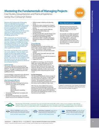 Mastering the Fundamentals of Managing Projects




                                                                                                                                                                                                                                 PM Core and Intermediate Courses
Case Studies, Group Exercises and Practical Experience
Led by Your Company’s Trainer

Mastering the Fundamentals of Managing                                               • Address project initiating and planning
                                                                                                                                                                  What is Blended Learning?
Projects is a blended learning program                                                 issues
designed to teach the principles, key concepts                                       • Identify the major components of project
and core techniques of project management                                              monitoring and controlling, executing and                                  Blended learning streamlines the
for practical application in an organization.                                          closing                                                                    learning process by allocating each
This comprehensive course collection                                                 • Describe the critical need for effective                                   part of the process to the most
combines self-paced learning with face-to-face                                         interpersonal relationships and                                            effective media.
instruction, in which group exercises and                                              communication
dialogue activate and enhance tacit                                                  • Identify and describe cultural change issues                               For example, it is widely recognized
knowledge gained online.                                                               in implementing project management                                         that learning hard skills, definitions
                                                                                     • Identify the nine Knowledge Areas                                          and basic concepts is accomplished
With a unique spin on a “Train the Trainer”                                            presented in PMI®’s A Guide to the Project                                 most efficiently in a self-paced
approach, course materials include a detailed                                          Management Body of Knowledge (PMBOK®                                       media, while deeper exploration
Instructor Guide so that a qualified trainer from                                      Guide)                                                                     and application are best done with a
your own company can facilitate the in-class                                                                                                                      live instructor in a virtual or physical
learning portion of the course. Also included                                        Course Materials                                                             classroom setting.
are Participant Workbooks, case studies, exer-                                       For the Instructor
cises and solutions, PowerPoint decks and                                            A detailed Instructor Guide provides your
other supplemental materials.                                                        trainer with in-depth support in delivering the
                                                                                     course. The Instructor Guide includes:
One of the many benefits of this comprehen-                                          • A general overview and rationale for each
sive course collection is that one of your own                                          module
people can lead a high-quality workshop                                              • The key points associated with each slide
without your company having to go through                                            • Discussion ideas
the lengthy - and risky - course development                                         • Directions for how to handle all activities or
process. Your instructor is encouraged to make                                          exercises and debriefs
the course his or her own by incorporating                                           • Suggested timing
personal examples and experiences relevant to
your company’s business.                                                             In addition to receiving a set of Instructor
                                                                                     Slides, your trainer will be given access to
Course Sections                                                                      a two-hour, recorded online session on
This course collection is comprised of two                                           Instructor Best Practices for the course. The
sections: the self-paced learning portion (PM                                        instructor will also receive a set of all of the
BASICS™ - see page 13) and the in-class learn-                                       participant materials, as well as access to the
ing portion, which is facilitated by your own                                        PM BASICS online self-paced portion of the
qualified instructor.                                                                course.

Core knowledge is presented in the self-paced                                        For the Participants
segment and then reinforced within the                                               The Participant Workbook contains images of
practical context of the in-class experience.                                        the slides used in the course, as well as notes
                                                                                     and comments that elaborate on the slide
What Participants Will Learn                                                         contents. The workbook is used in the
Participants will learn how to:                                                      classroom for keeping participants focused on
• Describe the project management process                                            the content and as a place to make notes.
  in terms of its major process groups:
           - Initiating                                                              After the class, the workbook becomes a                                   In addition to comprehensive course materials, all participants
           - Planning                                                                resource to remind participants what they                                 will receive access to the PM BASICS online self-paced portion
           - Executing                                                               have learned and to use with applying the new                             of the course (for more details, see page 13).
           - Monitoring and controlling                                              knowledge and skills gained from attending
           - Closing                                                                 the course. The workbook also includes a set of
• Use project management vocabulary and                                              Exercises and Case Studies.
  terminology
• Identify the characteristics of a successful
  project and the factors leading to its success



                                  Take advantage of the flexibility, customization, focus and control that onsite training offers and let us tailor a course or program to align with your
                                  company’s mission, values and unique business needs. We can deliver any course to your team or organization in a private format - at your location, at
                                  one of our training sites or in a virtual setting. Email us at onsite@iil.com for a free consultation today or visit www.iil.com/onsite for more information.


                 VIRTUAL CLASSROOM: Dynamic and fully                                                       TRADITIONAL CLASSROOM: Engage with our                              ON-DEMAND LEARNING: Set your own pace
                 interactive, a live, online version of this course is                                      instructors and a diverse group of peers in a                       with a recorded online version of this course
                 led by an instructor and conducted in real time.                                           Traditional Classroom version of this course.                       and log on when and where you learn best.
                 Contact your local IIL company for details                                                 Contact your local IIL company for details                           Contact your local IIL company for details




www.iil.com • +1-800-325-1533 or +1-212-758-0177 • Visit our website for the latest course schedules.                                                                                                                                         15
PM BASICS™ is a trademark of International Institute for Learning, Inc. PMI®, PMBOK® and PMP® are registered marks of the Project Management Institute, Inc.
 