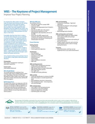 PM Core and Intermediate Courses
WBS – The Keystone of Project Management
Improve Your Project Planning


It’s amazing how often project managers                             What You Will Learn                                                  WBS and Scheduling
begin the project planning process by making                        You will learn how to:                                               • Component scheduling – high-level
an outlined list of every task they believe                         • Describe the need for a project WBS                                  milestones
will be required to complete a project and                          • Construct a WBS                                                    • Dependencies between work packages
then proclaim they have created the Work                            • Determine the appropriate level of detail in                          - Mandatory (hard)
Breakdown Structure (WBS) for the project. The                        the WBS                                                               - Discretionary (soft)
result is a list of hundreds, or even thousands of                  • Describe the WBS role in the project                                  - External
tasks, many of them having durations of a few                       • Gain practical experience in the                                   • Work package level schedules
days or a few hours.                                                  development, decomposition and use of
                                                                      the WBS                                                            WBS and Execution and Control
Essentially, what they have done is create a                        • Know how the WBS supports and                                      • Responsibility Assignment Matrix (RAM)
“to do” list, which they then use as a checklist                      integrates with project requirements, risk,                          chart used to clarify work package
to measure progress. This approach leads to,                          procurement, estimating, scheduling and                              responsibilities
and even encourages, micromanagement of                               overall project execution                                          • Earned Value Management and tracking of
the resources working on the project without                                                                                               work performance
consideration of more critical aspects of                           Course Overview                                                      • Progress reports, forecasts and corrective
project management such as requirements                                                                                                    and preventive actions used to manage
management, risk management, procurement                            Getting Started                                                        work performance
management, estimating, scheduling,                                 • Introductions
executing and controlling. Further, it makes it                     • Course structure                                                   Summary
impossible to see the big picture - at levels of                    • Course goals and objectives                                        • What did we learn, and how can we
detail - in keeping with the needs of sponsors,                                                                                            implement this in our work environments?
clients, project and functional managers, team                      Introduction
leaders and project performers.                                     • Key definitions
                                                                    • History of the WBS
Join us for this exciting course and learn how to                   • Importance of the WBS
use the WBS to make better-informed business                        • Overall structure
decisions.                                                          • Terminology
                                                                    • Other breakdown structures
Prerequisites                                                       • WBS tools
Basic project management training or
equivalent experience                                               WBS and Requirements
                                                                    • Project scope management processes
Course Level                                                        • Specify the project objectives
Intermediate/Advanced                                               • WBS design based on project deliverable
                                                                    • WBS decomposition process
Who Should Attend                                                   • The “100% rule”
You should attend this workshop if you                              • The WBS and activity definition
manage single and/or multiple projects within
your organization. Members of the Project                           WBS and Risk
Management Office, project and resource man-                        • Using risk identification to enhance the WBS
agers, team leaders and executives will benefit                     • Risk at the project or overall requirements
from the program.                                                     level
                                                                    • Risk breakdown structure or taxonomies
Performance Focus                                                   • Risk management plan – risk components
The goal of the course is to equip you with the                       and work packages
necessary knowledge, skills and techniques so
that you can develop an effective WBS for use                       WBS and Estimating
in planning, executing and controlling your                         • Use of WBS in the estimating process
next project and to provide the basic tools to                      • Components and work packages
enhance efficient re-use of key information in                      • Sizing and algorithmic estimates
future projects.                                                    • Estimating types and usages




                          Take advantage of the flexibility, customization, focus and control that onsite training offers and let us tailor a course or program to align with your
                          company’s mission, values and unique business needs. We can deliver any course to your team or organization in a private format - at your location, at
                          one of our training sites or in a virtual setting. Email us at onsite@iil.com for a free consultation today or visit www.iil.com/onsite for more information.


            VIRTUAL CLASSROOM: Dynamic and fully                                 TRADITIONAL CLASSROOM: Engage with our                                ON-DEMAND LEARNING: Set your own pace
            interactive, a live, online version of this course is                instructors and a diverse group of peers in a                         with a recorded online version of this course
            led by an instructor and conducted in real time.                     Traditional Classroom version of this course.                         and log on when and where you learn best.
            #8807 / Four 3-hour sessions                                          #5012 / 2 Days                                                        #PA8807 / Four 3-hour sessions
            CEU Credits: 1.2 / PDU Credits: 12                                    CEU Credits: 1.4 / PDU Credits: 14 / CPE Credits: 16                  CEU Credits: 1.2 / PDU Credits: 12




 www.iil.com • +1-800-325-1533 or +1-212-758-0177 • Visit our website for the latest course schedules.                                                                                                              17
 