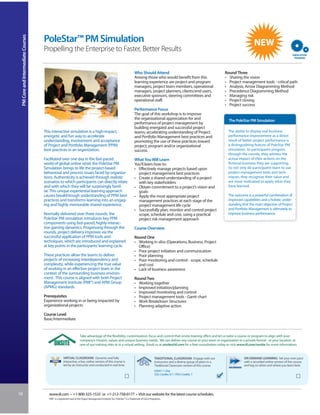 PM Core and Intermediate Courses


                                    PoleStar™ PM Simulation
                                    Propelling the Enterprise to Faster, Better Results


                                                                                                                            Who Should Attend                                                   Round Three
                                                                                                                            Among those who would benefit from this                             • Sharing the vision
                                                                                                                            learning experience are project and program                         • Project management tools - critical path
                                                                                                                            managers, project team members, operational                         • Analysis, Arrow Diagramming Method
                                                                                                                            managers, project planners, clients/end users,                      • Precedence Diagramming Method
                                                                                                                            executive sponsors, steering committees and                         • Managing risk
                                                                                                                            operational staff.                                                  • Project closing
                                                                                                                                                                                                • Project success
                                                                                                                            Performance Focus
                                                                                                                            The goal of this workshop is to improve
                                                                                                                            the organizational appreciation for and                               The PoleStar PM Simulation
                                                                                                                            performance of project management by
                                                                                                                            building energized and successful project
                                    This interactive simulation is a high-impact,                                           teams; accelerating understanding of Project                          The ability to display real business
                                    energetic and fun way to accelerate                                                     and Portfolio Management best practices and                           performance improvement as a direct
                                    understanding, involvement and acceptance                                               promoting the use of these practices toward                           result of better project performance is
                                    of Project and Portfolio Management (PPM)                                               project, program and/or organizational                                a distinguishing feature of PoleStar PM
                                    best practices in an organization.                                                      success.                                                              simulation. As participants progress
                                                                                                                                                                                                  through the rounds, they witness the
                                    Facilitated over one day in the fast-paced                                              What You Will Learn                                                   actual impact of their actions on the
                                    world of global online retail, the PoleStar PM                                          You’ll learn how to:                                                  fictional business they are supporting.
                                    Simulation brings to life the project-based                                             • Effectively manage projects based upon                              So not only do participants learn to use
                                    behavioral and process issues faced by organiza-                                          project management best practices                                   project management tools and tech-
                                    tions. Authenticity is achieved through realistic                                       • Create a shared understanding of a project                          niques, they recognize their value and
                                    scenarios to which participants can directly relate                                       with key stakeholders                                               are more motivated to apply what they
                                    and with which they will be surprisingly famil-                                         • Obtain commitment to a project’s vision and                         have learned.
                                    iar. This unique experiential learning approach                                           goals
                                    causes breakthrough understanding of PPM best                                           • Apply the most appropriate project                                  The outcome is a powerful combination of
                                    practices and transforms learning into an engag-                                          management practices at each stage of the                           improved capabilities and a holistic under-
                                    ing and highly memorable shared experience.                                               project management life cycle                                       standing that the main objective of Project
                                                                                                                            • Successfully plan, monitor and control project                      and Portfolio Management is ultimately to
                                    Normally delivered over three rounds, the                                                 scope, schedule and cost, using a practical                         improve business performance.
                                    PoleStar PM simulation introduces key PPM                                                 project risk management approach
                                    components using fast-paced, highly-interac-
                                    tive gaming dynamics. Progressing through the                                           Course Overview
                                    rounds, project delivery improves via the
                                    successful application of PPM tools and                                                 Round One
                                    techniques, which are introduced and explained                                          • Working in silos (Operations, Business, Project
                                    at key points in the participants’ learning cycle.                                        Office)
                                                                                                                            • Poor project initiation and communication
                                    These practices allow the teams to deliver                                              • Poor planning
                                    projects of increasing interdependency and                                              • Poor monitoring and control - scope, schedule
                                    complexity, while experiencing the true value                                             and cost
                                    of working in an effective project team in the                                          • Lack of business awareness
                                    context of the surrounding business environ-
                                    ment. This course is aligned with both Project                                          Round Two
                                    Management Institute (PMI®) and APM Group                                               • Working together
                                    (APMG) standards.                                                                       • Improved initiation/planning
                                                                                                                            • Improved monitoring and control
                                    Prerequisites                                                                           • Project management tools - Gantt chart
                                    Experience working in or being impacted by                                              • Work Breakdown Structures
                                    organizational projects                                                                 • Planning adaptive action
                                    Course Level
                                    Basic/Intermediate


                                                                     Take advantage of the flexibility, customization, focus and control that onsite training offers and let us tailor a course or program to align with your
                                                                     company’s mission, values and unique business needs. We can deliver any course to your team or organization in a private format - at your location, at
                                                                     one of our training sites or in a virtual setting. Email us at onsite@iil.com for a free consultation today or visit www.iil.com/onsite for more information.


                                                     VIRTUAL CLASSROOM: Dynamic and fully                                                       TRADITIONAL CLASSROOM: Engage with our                      ON-DEMAND LEARNING: Set your own pace
                                                     interactive, a live, online version of this course is                                      instructors and a diverse group of peers in a               with a recorded online version of this course
                                                     led by an instructor and conducted in real time.                                           Traditional Classroom version of this course.               and log on when and where you learn best.
                                                                                                                                                #3041/ 1 Day
                                                                                                                                                CEU Credits: 0.7 / PDU Credits: 7




18                                     www.iil.com • +1-800-325-1533 or +1-212-758-0177 • Visit our website for the latest course schedules.
                                       PMI® is a registered mark of the Project Management Institute, Inc. PoleStar™ is a Trademark of G2G3 Propulsion.
 