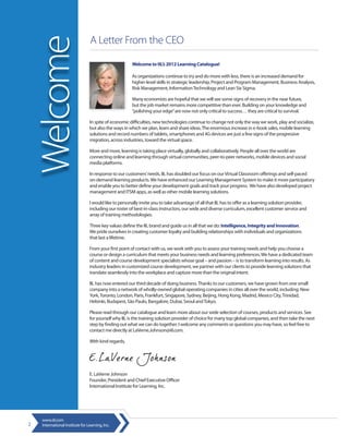 A Letter From the CEO

    Welcome                                             Welcome to IIL’s 2012 Learning Catalogue!

                                                        As organizations continue to try and do more with less, there is an increased demand for
                                                        higher-level skills in strategic leadership, Project and Program Management, Business Analysis,
                                                        Risk Management, Information Technology and Lean Six Sigma.

                                                        Many economists are hopeful that we will see some signs of recovery in the near future,
                                                        but the job market remains more competitive than ever. Building on your knowledge and
                                                        “polishing your edge” are now not only critical to success… they are critical to survival.

                                  In spite of economic difficulties, new technologies continue to change not only the way we work, play and socialize,
                                  but also the ways in which we plan, learn and share ideas. The enormous increase in e-book sales, mobile learning
                                  solutions and record numbers of tablets, smartphones and 4G devices are just a few signs of the progressive
                                  migration, across industries, toward the virtual space.

                                  More and more, learning is taking place virtually, globally and collaboratively. People all over the world are
                                  connecting online and learning through virtual communities, peer-to-peer networks, mobile devices and social
                                  media platforms.

                                  In response to our customers’ needs, IIL has doubled our focus on our Virtual Classroom offerings and self-paced
                                  on-demand learning products. We have enhanced our Learning Management System to make it more participatory
                                  and enable you to better define your development goals and track your progress. We have also developed project
                                  management and ITSM apps, as well as other mobile learning solutions.

                                  I would like to personally invite you to take advantage of all that IIL has to offer as a learning solution provider,
                                  including our roster of best-in-class instructors, our wide and diverse curriculum, excellent customer service and
                                  array of training methodologies.

                                  Three key values define the IIL brand and guide us in all that we do: Intelligence, Integrity and Innovation.
                                  We pride ourselves in creating customer loyalty and building relationships with individuals and organizations
                                  that last a lifetime.

                                  From your first point of contact with us, we work with you to assess your training needs and help you choose a
                                  course or design a curriculum that meets your business needs and learning preferences. We have a dedicated team
                                  of content and course development specialists whose goal – and passion – is to transform learning into results. As
                                  industry leaders in customized course development, we partner with our clients to provide learning solutions that
                                  translate seamlessly into the workplace and capture more than the original intent.

                                  IIL has now entered our third decade of doing business. Thanks to our customers, we have grown from one small
                                  company into a network of wholly-owned global operating companies in cities all over the world, including: New
                                  York, Toronto, London, Paris, Frankfurt, Singapore, Sydney, Beijing, Hong Kong, Madrid, Mexico City, Trinidad,
                                  Helsinki, Budapest, São Paulo, Bangalore, Dubai, Seoul and Tokyo.

                                  Please read through our catalogue and learn more about our wide selection of courses, products and services. See
                                  for yourself why IIL is the training solution provider of choice for many top global companies, and then take the next
                                  step by finding out what we can do together. I welcome any comments or questions you may have, so feel free to
                                  contact me directly at LaVerne.Johnson@iil.com.

                                  With kind regards,




                                  E. LaVerne Johnson
                                  Founder, President and Chief Executive Officer
                                  International Institute for Learning, Inc.




     www.iil.com
2    International Institute for Learning, Inc.
 