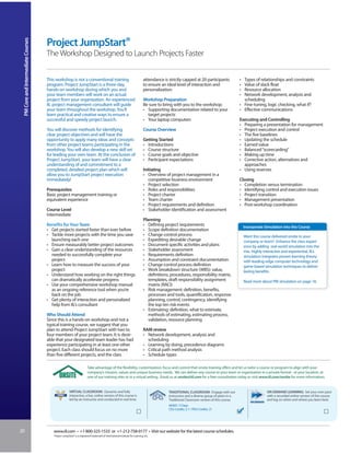 Project JumpStart®
 PM Core and Intermediate Courses



                                    The Workshop Designed to Launch Projects Faster


                                    This workshop is not a conventional training                                             attendance is strictly capped at 20 participants              • Types of relationships and constraints
                                    program. Project JumpStart is a three-day,                                               to ensure an ideal level of interaction and                   • Value of slack float
                                    hands-on workshop during which you and                                                   personalization.                                              • Resource allocation
                                    your team members will work on an actual                                                                                                               • Network development, analysis and
                                    project from your organization. An experienced                                           Workshop Preparation                                            scheduling
                                    IIL project management consultant will guide                                             Be sure to bring with you to the workshop:                    • Fine-tuning, logic checking, what if?
                                    your team throughout the workshop. You’ll                                                • Supporting documentation related to your                    • Effective communications
                                    learn practical and creative ways to ensure a                                              target projects
                                    successful and speedy project launch.                                                    • Your laptop computers                                       Executing and Controlling
                                                                                                                                                                                           • Preparing a presentation for management
                                    You will discover methods for identifying                                                Course Overview                                               • Project execution and control
                                    clear project objectives and will have the                                                                                                             • The five baselines
                                    opportunity to apply many ideas and concepts                                             Getting Started                                               • Updating the schedule
                                    from other project teams participating in the                                            • Introductions                                               • Earned value
                                    workshop. You will also develop a new skill set                                          • Course structure                                            • Balanced “scorecarding”
                                    for leading your own team. At the conclusion of                                          • Course goals and objective                                  • Making up time
                                    Project JumpStart, your team will have a clear                                           • Participant expectations                                    • Corrective action, alternatives and
                                    understanding of and commitment to a                                                                                                                     approaches
                                    completed, detailed project plan which will                                              Initiating                                                    • Using reserves
                                    allow you to JumpStart project execution                                                 • Overview of project management in a
                                    immediately!                                                                                competitive business environment                           Closing
                                                                                                                             • Project selection                                           • Completion versus termination
                                    Prerequisites                                                                            • Roles and responsibilities                                  • Identifying control and execution issues
                                    Basic project management training or                                                     • Project charter                                             • Project transition
                                    equivalent experience                                                                    • Team charter                                                • Management presentation
                                                                                                                             • Project requirements and definition                         • Post-workshop coordination
                                    Course Level                                                                             • Stakeholder identification and assessment
                                    Intermediate
                                                                                                                             Planning
                                                                                                                             • Defining project requirements                                   Incorporate Simulation into this Course
                                    • Get projects started faster than ever before                                           • Scope definition documentation
                                    • Tackle more projects with the time you save                                            • Change control process                                          Want this course delivered onsite to your
                                      launching each one                                                                     • Expediting desirable change                                     company or team? Enhance the class experi-
                                    • Ensure measurably better project outcomes                                              • Document specific activities and plans                          ence by adding real-world simulation into the
                                    • Gain a clear understanding of the resources                                            • Stakeholder assessment                                          mix. Highly interactive and experiential, IIL’s
                                      needed to successfully complete your                                                   • Requirements definition                                         simulation integrates proven learning theory
                                      project                                                                                • Assumption and constraint documentation                         with leading-edge computer technology and
                                    • Learn how to measure the success of your                                               • Change control process definition                               game-based simulation techniques to deliver
                                      project                                                                                • Work breakdown structure (WBS): value,                          lasting benefits.
                                    • Understand how working on the right things                                                definitions, procedures, responsibility matrix,
                                      can dramatically accelerate progress                                                      templates, draft responsibility assignment                     Read more about PM simulation on page 18.
                                    • Use your comprehensive workshop manual                                                    matrix (RACI)
                                      as an ongoing reference tool when you’re                                               • Risk management: definition, benefits,
                                      back on the job                                                                           processes and tools, quantification, response
                                    • Get plenty of interaction and personalized                                                planning, control, contingency, identifying
                                      help from IIL‘s consultant                                                                the top ten risk events
                                                                                                                             • Estimating: definition, what to estimate,
                                    Who Should Attend                                                                           methods of estimating, estimating process,
                                    Since this is a hands-on workshop and not a                                                 validation, resource planning
                                    typical training course, we suggest that you
                                    plan to attend Project JumpStart with two to                                             RAM review
                                    four members of your project team. It is desir-                                          • Network development, analysis and
                                    able that your designated team leader has had                                              scheduling
                                    experience participating in at least one other                                           • Learning by doing, precedence diagrams
                                    project. Each class should focus on no more                                              • Critical path method analysis
                                    than five different projects, and the class                                              • Schedule types

                                                                       Take advantage of the flexibility, customization, focus and control that onsite training offers and let us tailor a course or program to align with your
                                                                       company’s mission, values and unique business needs. We can deliver any course to your team or organization in a private format - at your location, at
                                                                       one of our training sites or in a virtual setting. Email us at onsite@iil.com for a free consultation today or visit www.iil.com/onsite for more information.


                                                      VIRTUAL CLASSROOM: Dynamic and fully                                                 TRADITIONAL CLASSROOM: Engage with our                            ON-DEMAND LEARNING: Set your own pace
                                                      interactive, a live, online version of this course is                                instructors and a diverse group of peers in a                     with a recorded online version of this course
                                                      led by an instructor and conducted in real time.                                     Traditional Classroom version of this course.                     and log on when and where you learn best.
                                                                                                                                           #8305 / 3 Days
                                                                                                                                           CEU Credits: 2.1 / PDU Credits: 21




20                                     www.iil.com • +1-800-325-1533 or +1-212-758-0177 • Visit our website for the latest course schedules.
                                        Project JumpStart® is a registered trademark of International Institute for Learning, Inc.
 
