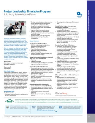 PM Core and Intermediate Courses
Project Leadership Simulation Program
Build Strong Relationships and Teams


                                                                    • Develop defensible project plans covering                          • Managing relationships beyond the project
                                                                      project definition, schedule, resources,                             team
                                                                      contingencies, quality and budget
                                                                    • Use project management tools and                                   Clearly Analyze Project Information and
                                                                      techniques to effectively plan, track and                          Report Status and Needs
                                                                      control projects                                                   • Establishing a project control system to
                                                                    • Improve project team performance                                      manage work in progress
                                                                    • Enhance interpersonal effectiveness                                • Developing project control information –
                                                                    • Analyze project information and report status                         project metrics, reporting, monitoring work,
                                                                      and needs clearly                                                     meetings, informal discussions – to predict
                                                                    • Identify complex trade-offs in project                                project variances
                                                                      decisions, considering all possible                                • Tracking and monitoring direct and indirect
This highly interactive workshop combines                             consequences                                                          measures of project objectives
lectures, video, process consultation, group                                                                                             • Balancing attention to appropriate project
discussions and assessment instruments with                         Course Overview                                                         detail while keeping an eye on the big
both action and reflection. Participants will gain                                                                                          picture and outcomes
hands-on experience using a computer-aided                          Develop Defensible Project Plans
simulation to build a thorough project plan.                        • Defining project purpose, objectives,                              Complex Project Trade-off Decisions
                                                                      requirements and constraints                                       • Integrating the best plans for resources,
Over the course of four days, participants make                     • Building project schedules                                           risk management, scheduling, quality
decisions in a team environment while plan-                         • Planning resource allocation                                         management and costing to build a
ning and implementing a simulated project.                          • Managing project uncertainties                                       consistent project strategy
Participants will also be asked to manage their                     • Planning for quality                                               • Balancing the various resources available
teams. The simulation environment of this                           • Building justifiable budgets through cost                            – contractors, internal staff, vendors,
workshop provides a laboratory to practice and                        accumulation and analysis                                            technology, and training – with project
enhance interpersonal, leadership and team-                                                                                                requirements to optimize implementation
building skills, as well as to build your capability                Apply PM Tools and Techniques to Effectively                           efforts
as a project manager.                                               Plan, Track and Control Projects                                     • Continuously prioritizing work efforts during
                                                                    • Planning                                                             the project life cycle
Prerequisites                                                       • Tracking/controlling                                               • Evaluating alternatives to address project
Basic project management training or                                • Understanding the benefits and capabilities                          variances during implementation and
equivalent experience                                                  of project management software                                      diagnosing the outcome of the alternatives
                                                                                                                                           selected
Course Level                                                        Improve Project Team Performance                                     • Trading-off project objectives during
Intermediate                                                        • Understanding how teams work within the                              execution to achieve project priorities
                                                                      dimensions and stages of team development                          • Accepting and managing short-term
Who Should Attend                                                   • Assessing team strengths and weaknesses                              consequences to ensure beneficial long-term
The program is designed for: project, product                       • Applying process observation and feedback                            results
and program managers; project leaders and                           • Team-building methods
administrators; team leaders and members; field                     • Managing team differences                                          When to Focus on Task and When to Focus on
staff members; project, design, industrial and                      • Building team involvement, commitment,                             Process
manufacturing engineers; sales, operations and                        trust and consensus                                                • Understanding the interrelationships,
functional managers; systems analysts; software                     • Facilitating the team process: removing                              connections and consequences of project
and systems developers; human resource exec-                          blockages, managing meetings, problem                                issues and subsequent project decisions
utives; information technology professionals;                         solving                                                              during execution
research and development managers; market-                                                                                               • Addressing both task and process factors
ing directors; project support staff or others                      Improve Interpersonal Effectiveness                                    at appropriate times to address project
involved directly or indirectly with projects, for                  • Giving and receiving personal feedback                               problems
virtually every industry that needs more than                       • Understanding your team leadership style                           • Building both people and work outcomes
just project management fundamentals.                               • Developing followership/knowing when to                              into project success criteria
                                                                      follow
What You Will Learn                                                 • Influencing the project process and
You’ll learn how to:                                                  outcomes
• Recognize when to focus on a task and when                        • Effectively communicating and actively
  to focus on a process                                               listening                                                          Program developed by Palatine Group/Management Worlds



                          Take advantage of the flexibility, customization, focus and control that onsite training offers and let us tailor a course or program to align with your
                          company’s mission, values and unique business needs. We can deliver any course to your team or organization in a private format - at your location, at
                          one of our training sites or in a virtual setting. Email us at onsite@iil.com for a free consultation today or visit www.iil.com/onsite for more information.


            VIRTUAL CLASSROOM: Dynamic and fully                                  TRADITIONAL CLASSROOM: Engage with our                                     ON-DEMAND LEARNING: Set your own pace
            interactive, a live, online version of this course is                 instructors and a diverse group of peers in a                              with a recorded online version of this course
            led by an instructor and conducted in real time.                      Traditional Classroom version of this course.                              and log on when and where you learn best.
                                                                                  #8111 / 4 Days
                                                                                  CEU Credits: 2.8 / PDU Credits: 28 / CPE Credits: 33




 www.iil.com • +1-800-325-1533 or +1-212-758-0177 • Visit our website for the latest course schedules.                                                                                                                    21
 