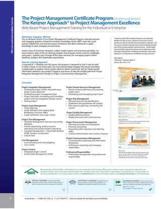 The Project Management Certificate Program (On-Demand Version)
 PM Core and Intermediate Courses



                                    The Kerzner Approach® to Project Management Excellence
                                    Web-Based Project Management Training for the Individual or Enterprise

                                    Motivating. Engaging. Effective.
                                    The on-demand version of our Project Management Certificate Program motivates learners                                               “I have found IIL’s [PM Certificate Program] to be extremely
                                                                                                                                                                         flexible and with my busy schedule at work and at home it
                                    with engaging graphics, interactive activities, knowledge checks, PMP® exam tips, quick
                                                                                                                                                                         provides me with on-demand learning anytime, anywhere, 24x7.
                                    quizzes, helpful hints and scenario-based simulations that allow individuals to apply                                                The course material is logically laid out and navigating through
                                    knowledge to their workplace environments.                                                                                           each of the training modules is quick and easy. I would highly
                                                                                                                                                                         recommend IIL’s program for anyone who is preparing to take
                                    Using a team of innovative designers, subject matter experts and eLearning specialists, we                                           the Project Management Professional certification exam and is
                                    have created a state-of-the-art learning program that prepares, shows, instructs, challenges                                         looking for a comprehensive and flexible training curriculum.”
                                    and praises - guiding users through all the steps necessary for managing projects within
                                    deadlines, budgets and stakeholder expectations.                                                                                     Gary Salerno
                                                                                                                                                                         Cablevision - Rainbow Media IT
                                    Dynamic Learning Approach                                                                                                            Jericho, New York 11753
                                    Comprised of 11 Modules and 28 Lessons, the program is designed so that it may be used
                                    in either a linear or non-linear path. Our instructional design engages the learner, providing
                                    multiple paths to explore critical content. Want to refresh a particular skill set? Need specific
                                    information related to your project? Toggle to any lesson or take the straight path from Project
                                    Integration Management through to Project Communications Management.



                                    Curriculum

                                    Project Integration Management                                       Project Human Resource Management
                                    • Developing project charter and preliminary                         • Human resource planning and acquiring
                                      project scope statement                                              project team
                                    • Developing project management plan                                 • Developing and managing project team
                                    • Project execution, monitoring and controlling
                                      project work and integrated change control                         Project Risk Management
                                    • Closing project                                                    • Risk planning and risk identification
                                                                                                         • Qualitative and quantitative risk analysis
                                    Project Scope Management                                             • Risk response planning, monitoring and
                                    • Scope planning                                                       control
                                    • Scope definition and creating Work
                                      Breakdown Structure (WBS)                                           Project Quality Management
                                    • Scope verification and scope control                               • Quality planning process
                                                                                                         • Quality assurance and control process
                                    Project Time Management                                                                                                                    Main dashboard
                                    • Schedule development overview and activity                                                                                               Learners can access lessons, take assessments and track
                                                                                                         Project Procurement Management                                        progress from one central user interface.
                                      definition                                                         • Planning purchases and acquisitions
                                    • Activity sequencing, activity resource                             • Planning contracting
                                      estimating and activity duration estimating                        • Requesting seller responses and selecting
                                    • Schedule development – Critical Path Method                          sellers
                                      (CPM), duration compression                                        • Contract administration and contract closeout
                                    • Critical chain
                                                                                                         Project Communications Management
                                    Cost Management                                                      • Communications planning and information
                                    • Cost estimating and cost budgeting                                   distribution
                                    • Cost control                                                       • Performance reporting and managing
                                                                                                           stakeholders
                                    Project Control                                                                                                                            Ease of use
                                    • Integrated project control                                         Professional Responsibility                                           User-friendly navigation allows learners to jump to any
                                    • Earned Value Management (EVM)                                      • Professional management and professional                            section or topic within a lesson by clicking on a button
                                                                                                                                                                               along the left of the screen. The current position is
                                                                                                           responsibility                                                      indicated by the location bar at the top of the screen.




                                                               Take advantage of the flexibility, customization, focus and control that onsite training offers and let us tailor a course or program to align with your
                                                               company’s mission, values and unique business needs. We can deliver any course to your team or organization in a private format - at your location, at
                                                               one of our training sites or in a virtual setting. Email us at onsite@iil.com for a free consultation today or visit www.iil.com/onsite for more information.


                                                 VIRTUAL CLASSROOM: Dynamic and fully                                 TRADITIONAL CLASSROOM: Engage with our                          ON-DEMAND LEARNING: Set your own pace
                                                 interactive, a live, online version of this course is                instructors and a diverse group of peers in a                   with an interactive online version of this course
                                                 led by an instructor and conducted in real time.                     Traditional Classroom version of this course.                   and log on when and where you learn best.
                                                                                                                                                                                      #PA8115 / 45 hours
                                                                                                                                                                                      CEU Credits: 4.5 / PDU Credits: 45
                                                                                                                                                                                      Price: USD 1750
                                                                                                                                                                                      IIL/University Price: USD 1950



24                                     www.iil.com • +1-800-325-1533 or +1-212-758-0177 • Visit our website for the latest course schedules.
 