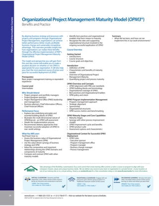 PM Core and Intermediate Courses


                                    Organizational Project Management Maturity Model (OPM3®)
                                    Benefits and Practice

                                    By aligning business strategy and processes with                                  • Identify best practices and organizational               Summary
                                    projects and programs through Organizational                                        enablers that form means to maturity                     • What did we learn, and how can we
                                    Project Management, organizations can achieve                                     • Recognize the roles and supporting                         implement this in our work environments?
                                    better performance, better results, profitable                                      organizational structure involved in the
                                    business change and sustainable competitive                                         ongoing successful application of OPM3
                                    advantage. This overview provides insight into
                                    how organizations can realize these benefits                                      Course Overview
                                    through the effective implementation of PMI®’s
                                    Organizational Project Management Maturity                                        Getting Started
                                    Model (OPM3).                                                                     • Introductions
                                                                                                                      • Course structure
                                    The insight and perspective you will gain from                                    • Course goals and objectives
                                    this one-day course will enable you to make a
                                    prudent decision on whether or not OPM3 is                                        Introduction
                                    appropriate for your organization. It will also help                              • Definition of OPM
                                    you chart the most practical course of action and                                 • Characteristics and benefits of maturity
                                    pace for successful deployment of OPM3.                                              models
                                                                                                                      • Overview of Organizational Project
                                    Prerequisites                                                                        Management Maturity
                                    Basic project management training or equivalent                                   • Quantifying project and process maturity
                                    experience
                                                                                                                      OPM3 Overview and Concepts
                                    Course Level                                                                      • OPM3 alignment with PMI core standards
                                    Intermediate                                                                      • OPM3 building blocks and terminology
                                                                                                                      • Organizational coverage of OPM3
                                    Who Should Attend                                                                 • Best practices and Organizational Enablers
                                    • Project, program and portfolio managers                                         • OPM policy and vision
                                    • Project/program sponsors
                                    • Project Management Office (PMO) leadership                                      OPM3 Program Implementation Management
                                      and management                                                                  • Program management approach
                                    • Business planners, Chief Information Officers,                                  • Strategic alignment
                                      Chief Financial Officers                                                        • Sponsorship
                                                                                                                      • Organizational structures
                                    Performance Focus                                                                 • OPM success metrics and benchmarking
                                    • Explains key underlying principles and
                                      essential building blocks of OPM3                                               OPM3 Maturity Stages and Core Capabilities
                                    • Illustrates the multi-dimensional nature of                                     • Maturity Stages
                                      OPM3Execute - an OPM3 self-assessment                                           • Synergy with other process improvement
                                    • Details the implementation process                                                models
                                    • Recommends delivery approaches that                                             • OPM3 improvement cycle and benefits
                                      maximize successful adoption of OPM3 in                                         • OPM3 product suite
                                      real- world settings                                                            • Assessment options and characteristics

                                    What You Will Learn                                                               Organizational Context for Successful OPM3
                                    You’ll learn how to:                                                              Deployment
                                    • Assess the business value of Organizational                                     • OPM3 roles
                                      Project Management (OPM)                                                          - Executive sponsor
                                    • Use the value-driven synergy of business                                          - Program management office
                                      strategy and OPM                                                                  - Program manager
                                    • Value the composition and important                                               - Business change manager
                                      relationships among the OPM3 domains and                                          - Process management
                                      components of maturity
                                    • Compare and contrast OPM3 with other
                                      maturity models



                                                                    Take advantage of the flexibility, customization, focus and control that onsite training offers and let us tailor a course or program to align with your
                                                                    company’s mission, values and unique business needs. We can deliver any course to your team or organization in a private format - at your location, at
                                                                    one of our training sites or in a virtual setting. Email us at onsite@iil.com for a free consultation today or visit www.iil.com/onsite for more information.


                                                    VIRTUAL CLASSROOM: Dynamic and fully                                         TRADITIONAL CLASSROOM: Engage with our                    ON-DEMAND LEARNING: Set your own pace
                                                    interactive, a live, online version of this course is                        instructors and a diverse group of peers in a             with a recorded online version of this course
                                                    led by an instructor and conducted in real time.                             Traditional Classroom version of this course.             and log on when and where you learn best.
                                                     # 8949 / Two 3-hour sessions                                                # 8629 / 1 Day                                            #PA8949 / Two 3-hour sessions
                                                     CEU Credits: 0.6 / PDU Credits: 6                                           CEU Credits: 0.7 / PDU Credits: 7                         CEU Credits: 0.6 / PDU Credits: 6




26                                     www.iil.com • +1-800-325-1533 or +1-212-758-0177 • Visit our website for the latest course schedules.
                                       OPM3®and PMI® are registered marks of the Project Management Institute, Inc.
 