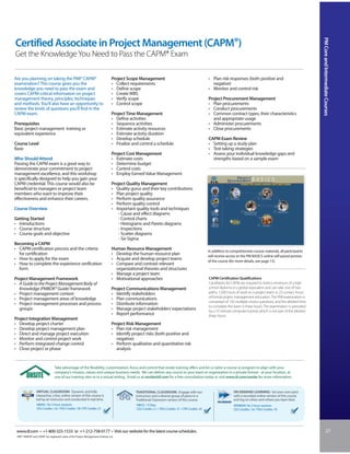 PM Core and Intermediate Courses
Certified Associate in Project Management (CAPM®)
Get the Knowledge You Need to Pass the CAPM® Exam

Are you planning on taking the PMI® CAPM®                                           Project Scope Management                                            • Plan risk responses (both positive and
examination? This course gives you the                                              • Collect requirements                                                negative)
knowledge you need to pass the exam and                                             • Define scope                                                      • Monitor and control risk
covers CAPM-critical information on project                                         • Create WBS
management theory, principles, techniques                                           • Verify scope                                                      Project Procurement Management
and methods. You’ll also have an opportunity to                                     • Control scope                                                     • Plan procurements
review the kinds of questions you’ll find in the                                                                                                        • Conduct procurements
CAPM exam.                                                                          Project Time Management                                             • Common contract types, their characteristics
                                                                                    • Define activities                                                   and appropriate usage
Prerequisites                                                                       • Sequence activities                                               • Administer procurements
Basic project management training or                                                • Estimate activity resources                                       • Close procurements
equivalent experience                                                               • Estimate activity duration
                                                                                    • Develop schedule                                                  CAPM Exam Review
Course Level                                                                        • Finalize and control a schedule                                   • Setting up a study plan
Basic                                                                                                                                                   • Test-taking strategies
                                                                                    Project Cost Management                                             • Assess your individual knowledge gaps and
Who Should Attend                                                                   • Estimate costs                                                      strengths based on a sample exam
Passing the CAPM exam is a great way to                                             • Determine budget
demonstrate your commitment to project                                              • Control costs
management excellence, and this workshop                                            • Employ Earned Value Management
is specifically designed to help you gain your
CAPM credential. This course would also be                                          Project Quality Management
beneficial to managers or project team                                              • Quality gurus and their key contributions
members who want to improve their                                                   • Plan project quality
effectiveness and enhance their careers.                                            • Perform quality assurance
                                                                                    • Perform quality control
Course Overview                                                                     • Important quality tools and techniques
                                                                                       - Cause and effect diagrams
Getting Started                                                                        - Control charts
• Introductions                                                                        - Histograms and Pareto diagrams
• Course structure                                                                     - Inspections
• Course goals and objective                                                           - Scatter diagrams
                                                                                       - Six Sigma
Becoming a CAPM
• CAPM certification process and the criteria                                       Human Resource Management                                           In addition to comprehensive course materials, all participants
  for certification                                                                 • Develop the human resource plan                                   will receive access to the PM BASICS online self-paced portion
• How to apply for the exam                                                         • Acquire and develop project teams                                 of the course (for more details, see page 13).
• How to complete the experience verification                                       • Compare and contrast relevant
  form                                                                                organizational theories and structures
                                                                                    • Manage a project team
Project Management Framework                                                        • Motivational approaches                                           CAPM Certification Qualifications
• A Guide to the Project Management Body of                                                                                                             Candidates for CAPM are required to hold a minimum of a high
  Knowledge (PMBOK® Guide) framework                                                Project Communications Management                                   school diploma or a global equivalent and can take one of two
• Project management context                                                        • Identify stakeholders                                             paths: 1,500 hours of work on a project team or 23 contact hours
• Project management areas of knowledge                                             • Plan communications                                               of formal project management education. The PMI examination is
                                                                                                                                                        comprised of 150 multiple-choice questions, and the allotted time
• Project management processes and process                                          • Distribute information
                                                                                                                                                        to complete the exam is three hours. The examination is preceded
  groups                                                                            • Manage project stakeholders’ expectations                         by a 15-minute computer tutorial, which is not part of the allotted
                                                                                    • Report performance                                                three hours.
Project Integration Management
• Develop project charter                                                           Project Risk Management
• Develop project management plan                                                   • Plan risk management
• Direct and manage project execution                                               • Identify project risks (both positive and
• Monitor and control project work                                                    negative)
• Perform integrated change control                                                 • Perform qualitative and quantitative risk
• Close project or phase                                                              analysis


                                 Take advantage of the flexibility, customization, focus and control that onsite training offers and let us tailor a course or program to align with your
                                 company’s mission, values and unique business needs. We can deliver any course to your team or organization in a private format - at your location, at
                                 one of our training sites or in a virtual setting. Email us at onsite@iil.com for a free consultation today or visit www.iil.com/onsite for more information.


                 VIRTUAL CLASSROOM: Dynamic and fully                                            TRADITIONAL CLASSROOM: Engage with our                                  ON-DEMAND LEARNING: Set your own pace
                 interactive, a live, online version of this course is                           instructors and a diverse group of peers in a                           with a recorded online version of this course
                 led by an instructor and conducted in real time.                                Traditional Classroom version of this course.                           and log on when and where you learn best.
                  #8849 / Six 3-hour sessions                                                    #8022 / 3 Days                                                          #PA8849/ Six 3-hour sessions
                  CEU Credits: 1.8 / PDU Credits: 18/ CPE Credits: 21                            CEU Credits: 2.1 / PDU Credits: 21 / CPE Credits: 24                    CEU Credits: 1.8 / PDU Credits: 18




 www.iil.com • +1-800-325-1533 or +1-212-758-0177 • Visit our website for the latest course schedules.                                                                                                                                     27
 PMI®, PMBOK® and CAPM® are registered marks of the Project Management Institute, Inc.
 