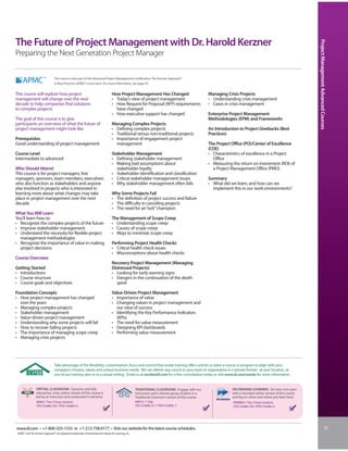 The Future of Project Management with Dr. Harold Kerzner




                                                                                                                                                                                                                       Project Management Advanced Courses
Preparing the Next Generation Project Manager

                                  This course is also part of the Advanced Project Management Certification: The Kerzner Approach®
                                  to Best Practices (APMC®) curriculum. For more information, see page 30.


This course will explore how project                                                   How Project Management Has Changed                                  Managing Crisis Projects
management will change over the next                                                   • Today’s view of project management                                • Understanding crisis management
decade to help companies find solutions                                                • How Request for Proposal (RFP) requirements                       • Cases in crisis management
to complex projects.                                                                     have changed
                                                                                       • How executive support has changed                                 Enterprise Project Management
The goal of this course is to give                                                                                                                         Methodologies (EPM) and Frameworks
participants an overview of what the future of                                         Managing Complex Projects
project management might look like.                                                    • Defining complex projects                                         An Introduction to Project Givebacks (Best
                                                                                       • Traditional versus non-traditional projects                       Practices)
Prerequisites                                                                          • Importance of engagement project
Good understanding of project management                                                 management                                                        The Project Office (PO)/Center of Excellence
                                                                                                                                                           (COE)
Course Level                                                                           Stakeholder Management                                              • Characteristics of excellence in a Project
Intermediate to advanced                                                               • Defining stakeholder management                                     Office
                                                                                       • Making bad assumptions about                                      • Measuring the return on investment (ROI) of
Who Should Attend                                                                        stakeholder loyalty                                                 a Project Management Office (PMO)
This course is for project managers, line                                              • Stakeholder identification and classification
managers, sponsors, team members, executives                                           • Critical stakeholder management issues                            Summary
who also function as stakeholders and anyone                                           • Why stakeholder management often fails                            • What did we learn, and how can we
else involved in projects who is interested in                                                                                                               implement this in our work environments?
learning more about what changes may take                                              Why Some Projects Fail
place in project management over the next                                              • The definition of project success and failure
decade.                                                                                • The difficulty in canceling projects
                                                                                       • The need for an “exit” champion
What You Will Learn
You’ll learn how to:                                                                   The Management of Scope Creep
• Recognize the complex projects of the future                                         • Understanding scope creep
• Improve stakeholder management                                                       • Causes of scope creep
• Understand the necessity for flexible project                                        • Ways to minimize scope creep
  management methodologies
• Recognize the importance of value in making                                          Performing Project Health Checks
  project decisions                                                                    • Critical health check issues
                                                                                       • Misconceptions about health checks
Course Overview
                                                                                       Recovery Project Management (Managing
Getting Started                                                                        Distressed Projects)
• Introductions                                                                        • Looking for early warning signs
• Course structure                                                                     • Dangers in the continuation of the death
• Course goals and objectives                                                            spiral

Foundation Concepts                                                                    Value-Driven Project Management
• How project management has changed                                                   • Importance of value
  over the years                                                                       • Changing values in project management and
• Managing complex projects                                                              our view of success
• Stakeholder management                                                               • Identifying the Key Performance Indicators
• Value-driven project management                                                        (KPIs)
• Understanding why some projects will fail                                            • The need for value measurement
• How to recover failing projects                                                      • Designing KPI dashboards
• The importance of managing scope creep                                               • Performing value measurement
• Managing crisis projects




                                  Take advantage of the flexibility, customization, focus and control that onsite training offers and let us tailor a course or program to align with your
                                  company’s mission, values and unique business needs. We can deliver any course to your team or organization in a private format - at your location, at
                                  one of our training sites or in a virtual setting. Email us at onsite@iil.com for a free consultation today or visit www.iil.com/onsite for more information.


                 VIRTUAL CLASSROOM: Dynamic and fully                                                      TRADITIONAL CLASSROOM: Engage with our                      ON-DEMAND LEARNING: Set your own pace
                 interactive, a live, online version of this course is                                     instructors and a diverse group of peers in a               with a recorded online version of this course
                 led by an instructor and conducted in real time.                                          Traditional Classroom version of this course.               and log on when and where you learn best.
                  #8963 / Two 3-hour sessions                                                              #8010 / 1 Day                                               #PA8963 / Two 3-hour sessions
                  CEU Credits: 0.6 / PDU Credits: 6                                                        CEU Credits: 0.7 / PDU Credits: 7                           CEU Credits: 0.6 / PDU Credits: 6




www.iil.com • +1-800-325-1533 or +1-212-758-0177 • Visit our website for the latest course schedules.                                                                                                                                            31
 APMC® and The Kerzner Approach® are registered trademarks of International Institute for Learning, Inc.
 