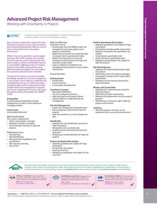 Advanced Project Risk Management




                                                                                                                                                                                                                                              Project Management Advanced Courses
Working with Uncertainty in Projects

                                  This course is also part of the Advanced Project Management Certification: The Kerzner Approach®
                                  to Best Practices (APMC®) curriculum. For more information, see page 30.


Have you been surprised by unplanned events                                           What You Will Learn                                                                       Perform Quantitative Risk Analysis
during your projects? Are you and your project                                        You’ll learn how to:                                                                      • Adapting quantitative risk analysis for high-
team frequently fighting fires? Well, you are not                                     • Demonstrate how the PMBOK Guide’s risk                                                    risk projects
alone. Uncertainty exists in any project                                                management processes apply to your                                                      • Risk analysis and data quality assessments
environment.                                                                            project’s environment                                                                   • Building a foundation for quantitative risk
                                                                                      • Adapt these processes for a particular high-                                              analysis
While it may not be possible to predict project                                         risk project team’s operating principles                                                • Using discrete quantitative tools
outcomes with 100% certainty, you can influ-                                          • Explain the importance of using risk                                                    • Using continuous quantitative tools
ence the outcome, avoid many potential risks                                            management best practices at single and                                                 • Wrapping up quantitative risk analysis for
and be ready to calmly and efficiently respond                                          enterprise project levels                                                                 high-risk projects
to unavoidable challenges instead of reacting                                         • Lead an initiative to implement risk
to them and possibly making things worse.                                               management best practices in your project                                               Plan Risk Responses
With the proper knowledge, risk can be identi-                                          environment                                                                             • Adapting risk response planning for high-
fied, assessed, planned for and controlled.                                                                                                                                        risk projects
                                                                                      Course Overview                                                                           • Optimizing active risk response strategies
The goal of this course is to teach the specific                                                                                                                                • Leveraging contingencies for high project
knowledge needed to set up risk management                                            Getting Started                                                                              performance
in your projects and to help you implement risk                                       • Introductions                                                                           • Wrapping up risk response planning for
management processes to achieve consistent                                            • Course structure                                                                           high-risk projects
and predictable results in organizations where                                        • Course goals and objectives
a higher level of risk management is required.                                                                                                                                  Monitor and Control Risks
This course is aligned with A Guide to the Project                                    Foundation Concepts                                                                       • Adapting risk monitoring and control for
Management Body of Knowledge (the PMBOK®                                              • Risk-related definitions                                                                  high-risk projects
Guide).                                                                               • The risk management process                                                             • Optimizing risk plan maintenance
                                                                                      • High-risk projects and project failures                                                 • Weaving risk reassessment into the project’s
Prerequisites                                                                         • Classical failures in implementing risk                                                   progress
A good working knowledge of project                                                     management                                                                              • Maintaining a continuous vigil in high-risk
management, as well as some experience                                                                                                                                            project environments
managing projects                                                                     Plan Risk Management
                                                                                      • Project risk management and governance                                                  Summary
Course Level                                                                          • Risk management planning for high-risk                                                  • What did we learn, and how can we
Intermediate/Advanced                                                                    projects                                                                                 implement this in our work environments?
                                                                                      • High-risk variations on a risk management
Who Should Attend                                                                        plan
This course is designed for:
• Project and program managers                                                        Identify Risk
• Managers of project managers                                                        • Adapting the risk identification process for
• Team members working on high-risk                                                      high-risk projects
  projects                                                                            • Recognizing risks spontaneously
                                                                                      • Confirming and structuring risk events for
Performance Focus                                                                        treatment
• Risk planning                                                                       • Wrapping up risk identification for high-risk
• Risk identification                                                                    projects
• Risk assessment (qualitative and
  quantitative)                                                                       Perform Qualitative Risk Analysis
• Risk response planning                                                              • Adapting qualitative risk analysis for high-
• Risk control                                                                          risk projects
                                                                                      • Accelerating risk analysis
                                                                                      • Clearing risk action
                                                                                      • Wrapping up qualitative risk analysis for the
                                                                                        next level



                                  Take advantage of the flexibility, customization, focus and control that onsite training offers and let us tailor a course or program to align with your
                                  company’s mission, values and unique business needs. We can deliver any course to your team or organization in a private format - at your location, at
                                  one of our training sites or in a virtual setting. Email us at onsite@iil.com for a free consultation today or visit www.iil.com/onsite for more information.


                 VIRTUAL CLASSROOM: Dynamic and fully                                                       TRADITIONAL CLASSROOM: Engage with our                                            ON-DEMAND LEARNING: Set your own pace
                 interactive, a live, online version of this course is                                      instructors and a diverse group of peers in a                                     with a recorded online version of this course
                 led by an instructor and conducted in real time.                                           Traditional Classroom version of this course.                                     and log on when and where you learn best.
                 #8890 / Four 3-hour sessions                                                               #8140 / 2 Days                                                                    #PA8890 / Four 3-hour sessions
                 CEU Credits: 1.2 / PDU Credits: 12                                                         CEU Credits: 1.4 / PDU Credits: 14 / CPE Credits: 16                              CEU Credits: 1.2 / PDU Credits: 12




www.iil.com • +1-800-325-1533 or +1-212-758-0177 • Visit our website for the latest course schedules.                                                                                                                                                                   33
APMC® and The Kerzner Approach® are registered trademarks of International Institute for Learning, Inc. PMBOK® is a registered mark of the Project Management Institute, Inc.
 
