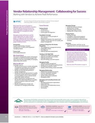Project Management Advanced Courses


                                       Vendor Relationship Management: Collaborating for Success
                                       Working with Vendors to Achieve Peak Performance

                                                                 This course is also part of the Advanced Project Management Certification: The Kerzner Approach®
                                                                 to Best Practices (APMC®) curriculum. For more information, see page 30.


                                       Many times the success of a project is                              Course Overview                                                         Managing Change
                                       dependent upon the contribution of vendors.                                                                                                 • Scope and resources changes
                                       After the selection and procurement of a                            Getting Started                                                         • Requirements changes
                                       vendor, the project manager assumes the                             • Introductions                                                         • Estimating change reserves
                                       responsibility for managing the vendor                              • Course structure                                                      • Dealing with change control
                                       relationship.                                                       • Course goals and objectives
                                                                                                                                                                                   Closing Projects
                                       Managing vendor performance and the                                 Foundation Concepts                                                     • Closing overview
                                       vendor relationship can make or break a                             • Brief overview of the principles of                                   • Completion criteria and acceptance
                                       project. Through case scenarios and an                                procurement                                                           • Transition to production operations
                                       interactive workshop, this course deals with                        • Relationship between risk, requirements                               • Lessons learned before, during and after
                                       the challenging task of delivering a successful                       stability, contract type and cost, quality and                          transition
                                       project involving vendors.                                            project management
                                                                                                                                                                                   Summary
                                       Prerequisites                                                       Looking at Things from the Vendor                                       • What did we learn, and how can we
                                       A good understanding of project                                     Perspective                                                               implement this in our work environments?
                                       management, as well as some experience                              • The engagement management process
                                       managing projects                                                   • Stakeholder analysis
                                                                                                           • Due diligence                                                          Incorporate Simulation into this Course
                                       Course Level                                                        • Defining high-level requirements
                                       Intermediate/Advanced                                                                                                                         Want this course delivered onsite to your
                                                                                                           Starting on the Right Path                                                company or team? Enhance the class experi-
                                       Who Should Attend                                                   • Defining the engagement approach                                        ence by adding real-world simulation into the
                                       This course is designed for project and program                     • Defining warranties and remedies                                        mix. Highly interactive and experiential, IIL’s
                                       managers, as well as functional managers and                        • Defining requirements                                                   simulation integrates proven learning theory
                                       others who have the responsibility of managing                      • Kick-off meetings and work sessions                                     with leading-edge computer technology and
                                       relationships with vendors.                                                                                                                   game-based simulation techniques to deliver
                                                                                                           Managing Quality                                                          lasting benefits.
                                       What You Will Learn                                                 • Defining quality management
                                       You’ll learn how to:                                                • Quality control through the gating process                              Read more about PM simulation on page 18.
                                       • Identify practical issues in vendor and quality                   • Developing acceptance criteria
                                         management and apply cause and effect                             • Quality control: testing, reviews and audits
                                         analysis to identify possible resolutions
                                       • Identify and describe best practices in                           Managing Relationships
                                         vendor management                                                 • Relationship development process
                                       • Identify and describe best practices in quality                   • Contract negotiation strategies
                                         control and vendor performance evaluation                         • Client/vendor relationships
                                         to avoid problems, ensure minimal rework                          • Vendor performance evaluation
                                         and enable realistic estimates                                    • Managing conflict
                                       • Define requirements management and
                                         describe the relationship between it, quality                     Managing and Controlling Vendors and
                                         control, acceptance criteria and vendor                           Projects
                                         performance                                                       • Managing performance expectations
                                       • Identify and apply key concepts and                               • Status reporting
                                         techniques for managing relationships                             • Performance and relationship reviews
                                                                                                           • Accountability
                                                                                                           • Termination




                                                                Take advantage of the flexibility, customization, focus and control that onsite training offers and let us tailor a course or program to align with your
                                                                company’s mission, values and unique business needs. We can deliver any course to your team or organization in a private format - at your location, at
                                                                one of our training sites or in a virtual setting. Email us at onsite@iil.com for a free consultation today or visit www.iil.com/onsite for more information.


                                                  VIRTUAL CLASSROOM: Dynamic and fully                                      TRADITIONAL CLASSROOM: Engage with our                               ON-DEMAND LEARNING: Set your own pace
                                                  interactive, a live, online version of this course is                     instructors and a diverse group of peers in a                        with a recorded online version of this course
                                                  led by an instructor and conducted in real time.                          Traditional Classroom version of this course.                        and log on when and where you learn best.
                                                  #8944 / Four 3-hour sessions                                               #4044 / 2 Days                                                       #PA8944 / Four 3-hour sessions
                                                  CEU Credits: 1.2 / PDU Credits: 12                                         CEU Credits: 1.4 / PDU Credits: 14 / CPE Credits 16                  CEU Credits: 1.2 / PDU Credits: 12




36                                       www.iil.com • +1-800-325-1533 or +1-212-758-0177 • Visit our website for the latest course schedules.
 
