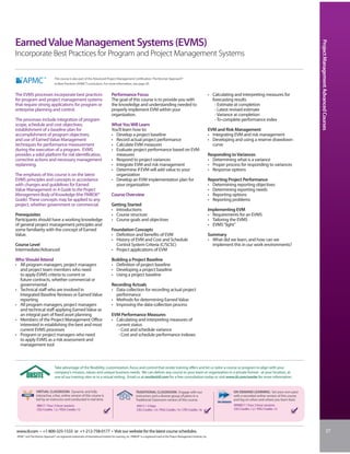 Earned Value Management Systems (EVMS)




                                                                                                                                                                                                                                              Project Management Advanced Courses
Incorporate Best Practices for Program and Project Management Systems

                                  This course is also part of the Advanced Project Management Certification: The Kerzner Approach®
                                  to Best Practices (APMC®) curriculum. For more information, see page 30.


The EVMS processes incorporate best practices                                         Performance Focus                                                                          • Calculating and interpreting measures for
for program and project management systems                                            The goal of this course is to provide you with                                               forecasting results
that require strong applications for program or                                       the knowledge and understanding needed to                                                     - Estimate at completion
enterprise planning and control.                                                      properly implement EVM within your                                                            - Latest revised estimate
                                                                                      organization.                                                                                 - Variance at completion
The processes include integration of program                                                                                                                                        - To-complete performance index
scope, schedule and cost objectives;                                                  What You Will Learn
establishment of a baseline plan for                                                  You’ll learn how to:                                                                       EVM and Risk Management
accomplishment of program objectives;                                                 • Develop a project baseline                                                               • Integrating EVM and risk management
and use of Earned Value Management                                                    • Record actual project performance                                                        • Developing and using a reserve drawdown
techniques for performance measurement                                                • Calculate EVM measures                                                                     curve
during the execution of a program. EVMS                                               • Evaluate project performance based on EVM
provides a solid platform for risk identification,                                      measures                                                                                 Responding to Variances
corrective actions and necessary management                                           • Respond to project variances                                                             • Determining what is a variance
replanning.                                                                           • Integrate EVM and risk management                                                        • Proper process for responding to variances
                                                                                      • Determine if EVM will add value to your                                                  • Response options
The emphasis of this course is on the latest                                            organization
EVMS principles and concepts in accordance                                            • Develop an EVM implementation plan for                                                   Reporting Project Performance
with changes and guidelines for Earned                                                  your organization                                                                        • Determining reporting objectives
Value Management in A Guide to the Project                                                                                                                                       • Determining reporting needs
Management Body of Knowledge (the PMBOK®                                              Course Overview                                                                            • Reporting options
Guide). These concepts may be applied to any                                                                                                                                     • Reporting problems
project, whether government or commercial.                                            Getting Started
                                                                                      • Introductions                                                                            Implementing EVM
Prerequisites                                                                         • Course structure                                                                         • Requirements for an EVMS
Participants should have a working knowledge                                          • Course goals and objectives                                                              • Tailoring the EVMS
of general project management principles and                                                                                                                                     • EVMS “light”
some familiarity with the concept of Earned                                           Foundation Concepts
Value.                                                                                • Definition and benefits of EVM                                                           Summary
                                                                                      • History of EVM and Cost and Schedule                                                     • What did we learn, and how can we
Course Level                                                                            Control System Criteria (C/SCSC)                                                           implement this in our work environments?
Intermediate/Advanced                                                                 • Project applications of EVM

Who Should Attend                                                                     Building a Project Baseline
• All program managers, project managers                                              • Definition of project baseline
  and project team members who need                                                   • Developing a project baseline
  to apply EVMS criteria to current or                                                • Using a project baseline
  future contracts, whether commercial or
  governmental                                                                        Recording Actuals
• Technical staff who are involved in                                                 • Data collection for recording actual project
  Integrated Baseline Reviews or Earned Value                                           performance
  reporting                                                                           • Methods for determining Earned Value
• All program managers, project managers                                              • Improving the data-collection process
  and technical staff applying Earned Value as
  an integral part of fixed asset planning                                            EVM Performance Measures
• Members of the Project Management Office                                            • Calculating and interpreting measures of
  interested in establishing the best and most                                          current status
  current EVMS processes                                                                 - Cost and schedule variance
• Program or project managers who need                                                   - Cost and schedule performance indexes
  to apply EVMS as a risk assessment and
  management tool



                                  Take advantage of the flexibility, customization, focus and control that onsite training offers and let us tailor a course or program to align with your
                                  company’s mission, values and unique business needs. We can deliver any course to your team or organization in a private format - at your location, at
                                  one of our training sites or in a virtual setting. Email us at onsite@iil.com for a free consultation today or visit www.iil.com/onsite for more information.


                  VIRTUAL CLASSROOM: Dynamic and fully                                                       TRADITIONAL CLASSROOM: Engage with our                                           ON-DEMAND LEARNING: Set your own pace
                  interactive, a live, online version of this course is                                      instructors and a diverse group of peers in a                                    with a recorded online version of this course
                  led by an instructor and conducted in real time.                                           Traditional Classroom version of this course.                                    and log on when and where you learn best.
                  #8817 / Four 3-hour sessions                                                               #5017 / 2 Days                                                                   #PA8817 / Four 3-hour sessions
                  CEU Credits: 1.2 / PDU Credits: 12                                                         CEU Credits: 1.4 / PDU Credits: 14 / CPE Credits: 16                             CEU Credits: 1.2 / PDU Credits: 12




www.iil.com • +1-800-325-1533 or +1-212-758-0177 • Visit our website for the latest course schedules.                                                                                                                                                                   37
 APMC® and The Kerzner Approach® are registered trademarks of International Institute for Learning, Inc. PMBOK® is a registered mark of the Project Management Institute, Inc.
 