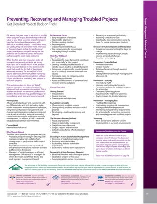 Preventing, Recovering and Managing Troubled Projects




                                                                                                                                                                                                         Project Management Advanced Courses
Get Derailed Projects Back on Track!

If it seems that your projects are often in trouble                       Performance Focus                                             • Balancing on scope and productivity
when assigned to you, this workshop will be of                            • Early recognition of troubles                               • Balancing schedule and cost
value to you. Most seasoned project managers                              • Stakeholder alignment                                       • Selecting the best combination using the
have had their share of experiences with                                  • Problem-solving mindset                                       three Ps: people, process and product
difficult or troubled projects… and unless they                           • Recovery plans
are careful, they will encounter more. The focus                          • Grassroots prevention focus                                 Recovery in Action: Repairs and Restoration
of this workshop is to help the professional                              • Key competencies for preventing or                          • Repairs overview and setting the stage for
project manager more rapidly recognize the                                  managing through troubles                                     change
potential for trouble and correct the course                                                                                            • Implementing repairs through people,
early enough to avoid major problems.                                     What You Will Learn                                             process and product changes
                                                                          You will learn to:                                            • Transition to managing
While the first and most important order of                               • Recognize the major factors that contribute
business is to prevent problems, we know                                    to a potentially “at risk” project                          Prevention Process Defined
that if you are in trouble RIGHT NOW, the first                           • Develop a readily useable checklist of                      • Prevention overview
thing you want to know is how to recover. To                                specific causes leading to troubled projects                • Greater maturity
meet that need, the first half of this course                             • Categorize symptoms of a troubled project                   • Better performance through superior
addresses recovery. The second half of this                                 so as to correctly associate them with root                   planning
course addresses prevention, either by manag-                               causes                                                      • Better performance through managing with
ing a recovered project to completion without                             • Formulatie plans for mitigating and/or                        a focus on risk
further problems or improving your prospects                                eliminating root causes
on future projects.                                                       • Assess the effectiveness of prevention and                  Prevention – Maturity
                                                                            recovery actions and plans                                  • The maturity myth
This workshop does not focus on “failed”                                                                                                • Intensive care for troubled projects
projects but rather on projects headed for                                Course Overview                                               • Preventive medicine for troubled projects
failure without appropriate intervention. This is                                                                                       • An action plan
an exercise-driven, no-nonsense, professional                             Getting Started                                               • Overview of planning phases
practice-focused workshop, positioning you to                             • Introductions                                               • Key decisions for high-level planning
immediately apply tools and lessons learned.                              • Course structure                                            • Key techniques for detailed planning
                                                                          • Course goals and objectives
Prerequisites                                                                                                                           Prevention – Managing Risk
A basic understanding of and experience with                              Foundation Concepts                                           • Final leg of the roadmap
key PM principles and tools, including stake-                             • Characterizing troubled projects                            • Emphasizing ongoing risk management
holder assessment and requirements definition,                            • Distinguishing troubled versus successful                   • Manage stakeholder expectations
integrated configuration management and                                     projects                                                    • Monitoring and controlling requirements
change control, precedence diagramming and                                • Developing a roadmap to recovery and                        • An action plan for preventing, recovering
critical path scheduling, statistical estimating,                           beyond                                                        and managing your own troubled projects
Earned Value techniques and human resource
management. In addition, a PMP® credential                                The Recovery Process Defined                                  Summary
(or global equivalent) is recommended.                                    • Ready, set, recovery                                        • What did we learn, and how can we
                                                                          • Stage A: stakeholder realignment                              implement this in our work environments?
Course Level                                                              • Stage B: recovery blueprint
Intermediate/Advanced                                                     • Stage C: repairs and restoration
                                                                          • Critical success factor: effective decision
Who Should Attend                                                           making                                                          Incorporate Simulation into this Course
The ideal participants for this program include:
                                                                                                                                            Want this course delivered onsite to your
• Project or program managers who regularly                               Recovery in Action: Stakeholder Realignment
                                                                                                                                            company or team? Enhance the class experi-
  manage complex, high-visibility, high-                                  • Overview of stakeholder realignment
                                                                                                                                            ence by adding real-world simulation into the
  priority projects, programs or multi-project                            • Assessing key stakeholders
                                                                                                                                            mix. Highly interactive and experiential, IIL’s
  portfolios                                                              • Establishing realistic stakeholder
                                                                                                                                            simulation integrates proven learning theory
• Project team members who are involved                                     expectations
                                                                                                                                            with leading-edge computer technology and
  with these same situations and want to make                             • Establishing realistic team expectations
                                                                                                                                            game-based simulation techniques to deliver
  a difference on their teams
                                                                                                                                            lasting benefits.
• Managers of project managers in a Project                               Recovery in Action: Recovery Blueprint
  Management Office (PMO) or managers for                                 • Blueprint overview and summary of options
                                                                                                                                            Read more about PM simulation on page 18.
  whom the major part of their day-to-day                                 • Qualitative analysis of root cause
  work is project management-based                                        • Surveying options versus circumstances

                                   Take advantage of the flexibility, customization, focus and control that onsite training offers and let us tailor a course or program to align with your
                                   company’s mission, values and unique business needs. We can deliver any course to your team or organization in a private format - at your location, at
                                   one of our training sites or in a virtual setting. Email us at onsite@iil.com for a free consultation today or visit www.iil.com/onsite for more information.


                  VIRTUAL CLASSROOM: Dynamic and fully                                  TRADITIONAL CLASSROOM: Engage with our                           ON-DEMAND LEARNING: Set your own pace
                  interactive, a live, online version of this course is                 instructors and a diverse group of peers in a                    with a recorded online version of this course
                  led by an instructor and conducted in real time.                      Traditional Classroom version of this course.                    and log on when and where you learn best.
                  #8945 / Four 3-hour sessions                                           #4039 / 2 Days                                                  #PA8945/ Four 3-hour sessions
                  CEU Credits: 1.2 / PDU Credits: 12                                     CEU Credits: 1.4 / PDU Credits: 14                              CEU Credits: 1.2 / PDU Credits: 12




www.iil.com • +1-800-325-1533 or +1-212-758-0177 • Visit our website for the latest course schedules.                                                                                                                              39
 PMP® is a registered mark of the Project Management Institute, Inc.
 