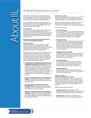 About IIL
                                 A Valued Global Business Partner
                                 With a wholly-owned network of operating companies                Innovation in Learning
                                 all over the world and clients in more than 200 countries,        Beginning with global satellite broadcasts in the mid-1990s,
                                 IIL is a global leader in training, consulting, coaching and      IIL has consistently been in the vanguard of companies
                                 mentoring, as well as customized course development.              using technology to create cutting-edge learning solutions.

                                 Our core competencies include: Project, Program and               We continue to be at the forefront of learning innovation,
                                 Portfolio Management; Business Analysis; Microsoft® Project       offering a wide variety of delivery methods to ensure
                                 and Project Server; Lean Six Sigma; PRINCE2®; ITIL® and           optimal learning experiences for companies and individuals.
                                 Leadership and Interpersonal Skills.
                                                                                                   These methods include:
                                 Our Credentials
                                 IIL is a PMI® Charter Global Registered Education Provider        • IIL Virtual Classroom
                                 (R.E.P.), a member of PMI’s Global Executive Council, a             For more than a decade now, our clients have chosen IIL’s
                                 Microsoft Partner with a Microsoft Gold Project and Portfolio       Virtual Classroom as a preferred learning method to meet
                                 Management competency, an IIBA® Endorsed Education                  the increased global training needs of their organizations.
                                 Provider and an Accredited Training Organization (ATO) for          Our Virtual Classroom provides you with interactive,
                                 PRINCE2 and ITIL.                                                   efficient, quality training that is also cost-effective.

                                 We are proud to be the training solution partner of               • Simulation Training
                                 choice for many top global companies.                               IIL’s simulation training integrates proven learning theory
                                                                                                     with state-of-the-art computer technology and game-
                                 What Sets Us Apart                                                  based simulation techniques to deliver lasting benefits.
                                 Our Many Methods of Learning™ enable us to deliver                  We offer simulation training to communicate the value
                                 innovative, effective and consistent training solutions             and accelerate the implementation of best practices in
                                 through a variety of learning approaches (Virtual Classroom,        two of our critical markets: project management and IT
                                 simulation training, interactive On-demand learning,                service management.
                                 traditional classroom and a blended approach).

                                 Choosing IIL as your learning provider is the beginning of        • Traditional Classroom Training
                                 a valuable business partnership. From the first point of            In addition to the public courses designed to meet the
                                 contact, we work with you to assess your training needs             needs of individuals, IIL has a best-in-class instructional
                                 and help you choose a course or design a curriculum that            design team that can customize curriculum to meet the
                                 best suits your individual preferences and business goals.          specific needs of your organization.
                                 Once our partnership begins, you will have a wealth of
                                 opportunities at your fingertips, including:                      • On-demand Training
                                                                                                     Access learning wherever and whenever you need
                                 • A strong network of wholly-owned IIL companies                    it. Our interactive on-demand courses use animation,
                                   strategically located all over the world. We put an               streaming video, computer-aided simulations and
                                    active focus on knowledge sharing in and among our               learning interactions that engage and involve users.
                                    worldwide companies. This allows us to tap into a huge
                                    repository of global best practices when developing            • A Blended Approach
                                    courses, delivering training or customizing learning             Design your own learning experience. Our blended
                                    solutions. We value diversity and are proud to offer many        approach allows you to “mix and match” learning formats
                                    of our programs and learning solutions customized                to best suit your learning style.
                                    and adapted to a range of international languages and
                                    cultures.
                                                                                                   Corporate Solutions -
                                                                                                   It All Comes Together for Our Clients
                                 • A roster of unparalleled trainers, consultants and              We make a measurable difference for our clients, and our
                                   mentors. Our subject matter experts are the best in             results speak for themselves – a large percentage of our
                                    their fields, and their expertise extends across industries    clients are multi-year repeat customers. We have worked
                                    and market sectors.                                            with many of the world’s leading organizations to develop
                                                                                                   professional skills as well as corporate capabilities and
                                 • A comprehensive curriculum of multi-level                       processes.
                                   training courses. We stay ahead of the curve when
                                    developing curriculum, anticipating market demand as           Beyond training courses, IIL provides:
                                    well as the unique needs of our clients.
                                                                                                   • Assessment tools such as the Kerzner Project
                                 • Industry-recognized certificate and certification                 Management Maturity Model (KPM3) and our 360° Project
                                   programs. Enabling you to earn respected credentials,             Management Competency Assessment (360° PMCA™).
                                    our programs open the door to career opportunities.
                                    Our university affiliates are globally-recognized leaders in   • Needs analyses to define gaps and address the
                                    education and innovation.                                        organizational and process changes needed to fill them.




    www.iil.com
4   International Institute for Learning, Inc.
 
