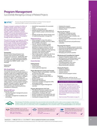Program Management




                                                                                                                                                                                                                                                Project Management Advanced Courses
Successfully Managing a Group of Related Projects

                                  This course is also part of the Advanced Project Management Certification: The Kerzner Approach®
                                  to Best Practices (APMC®) curriculum. For more information, see page 30.


Program managers coordinate the efforts of                                           • Identify the characteristics of a successful                                         • Initiating the program
marketing groups, project teams, product                                               project                                                                              • Authorizing constituent projects
delivery, support, operations and people                                             • Create an initial project plan                                                       • Initiating a team
from other functional groups, including                                              • Identify and perform the major aspects of
multiple suppliers and business partners.                                              project initiation, project control and close-                                       Planning the Program
Their goal is to ensure that proposed business                                         out                                                                                  • The program management plan
changes, complex products and processes                                              • Identify and describe cultural change issues                                         • Interface and transition planning
are implemented to deliver on the programs’                                            in implementing project management                                                   • Planning program scope, schedule, cost,
strategic benefits and objectives.                                                                                                                                            resources and quality
                                                                                     Performance Focus                                                                      • Planning program communication, risk and
The goal of this course is to equip you with the                                     • What a program is, how it fits within a                                                procurement
necessary knowledge, skills and techniques                                             project/program portfolio and how it differs                                         • Planning measurement and performance
to set up, plan, manage and control programs                                           from portfolios and projects                                                           evaluation
based on the most recent PMI® Standard for                                           • How to: structure a program; create
Program Management. You will learn and                                                 a program board to ensure effective                                                  Executing the Program
apply the principles of program management                                             governance; sequence projects; estimate,                                             • Directing and managing program execution
through a case study and up to thirteen                                                schedule and optimize resources; set up                                              • Acquiring and developing the program team
exercises.                                                                             communication, collaboration and reporting                                           • Performing Quality Assurance and
                                                                                       structures; and coordinate ongoing                                                     information distribution
Prerequisites                                                                          operations with various projects                                                     • Managing procurement activities
We recommend that participants have                                                  • How to align program objectives with those
between three and five years of project                                                of the organization, as well as with the                                             Monitoring and Controlling the Program
management experience. Additionally, PMP®                                              community within which it will operate and                                           • Program integrated change control
certification - or a good working knowledge                                            produce results                                                                      • Monitoring and controlling program work
of A Guide to the Project Management Body of                                                                                                                                • Controlling program resources, scope,
Knowledge (the PMBOK® Guide) - is also                                               Course Overview                                                                          quality, schedule and cost
desirable.                                                                                                                                                                  • Controlling program risks, issues,
                                                                                     Getting Started                                                                          communication and contracts
Course Level                                                                         • Introductions                                                                        • Measuring benefits realization
Advanced                                                                             • Course structure
                                                                                     • Course goals and objectives                                                          Closing the Program
Who Should Attend                                                                                                                                                           • Closing the program
You should attend if you plan, control or                                            Project Management Context and Concepts                                                • Closing components
manage the execution of complex projects or                                          • Programs, projects and portfolios: what they                                         • Closing contracts
programs made up of multiple projects often                                            are and how they relate                                                              • Interim and post-program reviews
with operational activities. Roles of suggested                                      • Program management and program
participants include: IT application managers,                                         managers: managing complex efforts to                                                Summary
product managers, event managers and                                                   realize benefits                                                                     • What did we learn, and how can we
consultants. Others who can benefit from this                                        • Benefit management                                                                     implement this in our work environments?
course include those who manage projects                                             • Stakeholder management
within programs, aspiring program managers,                                          • Governance: program management office                                                     Incorporate Simulation into this Course
portfolio managers, program management                                                 and program boards
officers, project management officers,                                               • The Standard for Program Management                                                       Want this course delivered onsite to your
functional managers, marketing directors,                                              overview                                                                                  company or team? Enhance the class experi-
consultants or researchers.                                                                                                                                                      ence by adding real-world simulation into the
                                                                                     Program Management Life Cycle                                                               mix. Highly interactive and experiential, IIL’s
What You Will Learn                                                                  • The difference between program life cycle                                                 simulation integrates proven learning theory
You’ll learn how to:                                                                   and program management processes                                                          with leading-edge computer technology and
• Describe the project management process                                            • Characteristics of program life cycle                                                     game-based simulation techniques to deliver
  and its benefits                                                                   • Benefit management and program life cycle                                                 lasting benefits.
• Use project management vocabulary and                                              • Program governance and program life cycle
  terminology                                                                        • Five phases of program life cycle                                                         Read more about PM simulation on page 18.



                                  Take advantage of the flexibility, customization, focus and control that onsite training offers and let us tailor a course or program to align with your
                                  company’s mission, values and unique business needs. We can deliver any course to your team or organization in a private format - at your location, at
                                  one of our training sites or in a virtual setting. Email us at onsite@iil.com for a free consultation today or visit www.iil.com/onsite for more information.


                  VIRTUAL CLASSROOM: Dynamic and fully                                                     TRADITIONAL CLASSROOM: Engage with our                                               ON-DEMAND LEARNING: Set your own pace
                  interactive, a live, online version of this course is                                    instructors and a diverse group of peers in a                                        with a recorded online version of this course
                  led by an instructor and conducted in real time.                                         Traditional Classroom version of this course.                                        and log on when and where you learn best.
                  #8851 / Four 3-hour sessions                                                              #5035 / 2 Days                                                                      #PA8851 / Four 3-hour sessions
                  CEU Credits: 1.2 / PDU Credits: 12                                                        CEU Credits: 1.4 / PDU Credits: 14                                                  CEU Credits: 1.2 / PDU Credits: 12




 www.iil.com • +1-800-325-1533 or +1-212-758-0177 • Visit our website for the latest course schedules.                                                                                                                                                                    41
 APMC® and The Kerzner Approach® are registered trademarks of International Institute for Learning, Inc. PMI®, PMBOK® and PMP® are registered marks of the Project Management Institute, Inc.
 