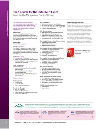 Project Management Advanced Courses


                                       Prep Course for the PMI-RMP® Exam
                                       Learn the Risk Management Practice Standard


                                       This workshop is designed for project                                            Risk Governance                                               PMI-RMP Certification Qualifications
                                       managers as well as project participants and                                     • Overview of risk governance domain                          Candidates for PMI-RMP who hold a Bachelor’s degree or
                                       line managers who work directly with risk                                        • Pre-project life cycle (PLC) governance tasks               the global equivalent must have a minimum of 30 hours of
                                       management and who wish to prepare for                                           • Governance tasks performed during the PLC                   classroom and/or eLearning instruction in the area of proj-
                                       the PMI® Risk Management Professional                                            • Post-PLC governance tasks                                   ect risk management. They must also have 3,000 hours of
                                                                                                                                                                                      professional project risk management experience within
                                       (PMI-RMP) exam.
                                                                                                                                                                                      the last five consecutive years. Candidates who have a high
                                                                                                                        Risk Communication
                                                                                                                                                                                      school diploma, Associate’s degree or global equivalent
                                       Prerequisites                                                                    • Overview of risk communication domain                       must have a minimum of 40 hours of classroom and/or
                                       A good working knowledge of project                                              • Value of project risk management                            eLearning instruction in the area of project risk manage-
                                       management, some experience managing                                             • Stakeholders’ sensitivity to project risks                  ment. In addition, they must have 4,500 hours of profes-
                                       projects and a basic understanding of A Guide                                    • Common understanding of project risks                       sional project risk management experience within the last
                                       to the Project Management Body of Knowledge                                      • Status reports that focus on project risks                  five consecutive years. All candidates should complete and
                                       (the PMBOK® Guide)                                                                                                                             submit the PMI-RMP certification application directly to PMI,
                                                                                                                        Risk Analysis Domain – Identification Process                 and they must also pass the 3.5-hour computer-based 170-
                                       Course Level                                                                     • Risk identification overview                                question exam. For more information, go to www.pmi.org.
                                       Intermediate/Advanced                                                            • Risk identification techniques
                                                                                                                        • Risk identification outputs
                                       Who Should Attend
                                       This course is designed for project, product                                     Risk Analysis Domain – Qualitative Process
                                       and program managers and anyone else                                             • Qualitative risk analysis overview
                                       interested in learning more about PMI’s Risk                                     • Analyzing probability and impact                                               Each participant will receive a copy
                                       Management Practice Standard and taking the                                      • Analyzing urgency                                                              of Practice Standard for Project Risk
                                       PMI-RMP exam.                                                                    • Assessing data quality                                                         Management.
                                                                                                                        • Prioritizing risks qualitatively
                                       Performance Focus
                                       The overall goals of this course are to:                                         Risk Analysis Domain – Quantitative Process
                                       • Define the scope of the PMI-RMP credential                                     • Overview of quantitative analysis
                                       • Assist participants in successfully preparing                                  • Using quantitative techniques
                                         to achieve the credential                                                      • Prioritizing risks quantitatively
                                                                                                                        • Establishing control limits
                                       What You Will Learn
                                       You’ll learn how to:                                                             Risk Response Planning
                                       • Explain the value and benefits of the PMI-                                     • Risk response planning overview
                                         RMP credential                                                                 • Developing risk response strategies
                                       • Perform a self-assessment of your                                              • Developing contingency approaches
                                         knowledge and skills                                                           • Presenting recommendations to key
                                       • Prepare a study plan that will allow you to                                       stakeholders
                                         pass the exam
                                                                                                                        Exam Preparation, Recap and Closing
                                       Course Overview                                                                  • Exam application and preparation
                                                                                                                        • Recap of risk exam sources and domains
                                       Getting Started                                                                  • Review of PMBOK Guide’s risk processes
                                       • Introductions                                                                  • Summary of risk interactions with other
                                       • Course structure
                                       • Course goals and objectives                                                    PMBOK Guide Knowledge Areas
                                                                                                                        • Practice exam
                                       Foundation Concepts                                                              • Course closure
                                       • Basic risk concepts
                                       • Project risk characteristics
                                       • PMBOK Guide’s risk management processes
                                       • Scope of the RMP exam




                                                                       Take advantage of the flexibility, customization, focus and control that onsite training offers and let us tailor a course or program to align with your
                                                                       company’s mission, values and unique business needs. We can deliver any course to your team or organization in a private format - at your location, at
                                                                       one of our training sites or in a virtual setting. Email us at onsite@iil.com for a free consultation today or visit www.iil.com/onsite for more information.


                                                       VIRTUAL CLASSROOM: Dynamic and fully                                           TRADITIONAL CLASSROOM: Engage with our                              ON-DEMAND LEARNING: Set your own pace
                                                       interactive, a live, online version of this course is                          instructors and a diverse group of peers in a                       with a recorded online version of this course
                                                       led by an instructor and conducted in real time.                               Traditional Classroom version of this course.                       and log on when and where you learn best.
                                                       #8932 / Four 3-hour sessions                                                   #5029 / 2 Days                                                      #PA8932 / Four 3-hour sessions
                                                       CEU Credits: 1.2 / PDU Credits: 12                                             CEU Credits: 1.4 / PDU Credits: 14                                  CEU Credits: 1.2 / PDU Credits: 12




44                                        www.iil.com • +1-800-325-1533 or +1-212-758-0177 • Visit our website for the latest course schedules.
                                          PMI®, PMBOK® and PMI-RMP® are registered marks of the Project Management Institute, Inc.
 