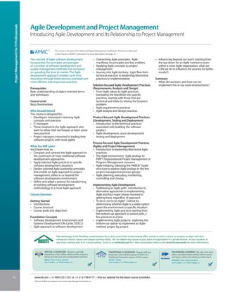 Project Management for IT Professionals


                                           Agile Development and Project Management
                                           Introducing Agile Development and Its Relationship to Project Management

                                                                         This course is also part of the Advanced Project Management Certification: The Kerzner Approach®
                                                                         to Best Practices (APMC®) curriculum. For more information, see page 30.

                                           The concept of Agile software development                                           • Overarching Agile principles: Agile                        • Influencing beyond our reach (starting from
                                           incorporates the principles and precepts                                              manifesto, its principles and key enablers                   the top down for an Agile method or even
                                           of a number of software development and                                             • Applying Agile concepts to project                           within a more Agile organization, what we
                                           quality management methods that are based                                             management                                                   CAN we do to influence the process for better
                                           on speeding the time to market. The Agile                                           • Journey into Agile territory: topic flow from                results?)
                                           development approach enables cycle time                                               technical practices to leadership/directional
                                           reductions through lower process overhead and                                         practices to implementation                                Summary
                                           more efficient and responsive practices.                                                                                                         • What did we learn, and how can we
                                                                                                                               Solution-focused Agile Development Practices                   implement this in our work environments?
                                           Prerequisites                                                                       (Requirements, Analysis and Design)
                                           Basic understanding of object-oriented terms                                        • From Agile values to Agile practices:
                                           and techniques                                                                        translating the Manifesto into specific
                                                                                                                                 practices, starting with those that are
                                           Course Level                                                                          technical and relate to solving the business
                                           Basic/Intermediate                                                                    problem
                                                                                                                               • Agile requirements practices
                                           Who Should Attend                                                                   • Agile analysis and design practices
                                           This course is designed for:
                                           • Developers interested in learning Agile                                           Product-focused Agile Development Practices
                                             concepts and practices                                                            (Development, Testing and Deployment)
                                           • IT managers                                                                       • Introduction to the technical practices
                                           • Those involved in the Agile approach who                                            associated with building the software
                                             want to refine their techniques or learn some                                       product
                                             new practices                                                                     • Agile development, (post-development)
                                           • Project managers interested in leading their                                        testing and deployment
                                             software projects with more agility
                                                                                                                               Process-focused Agile Development Practices
                                           What You Will Learn                                                                 (Agility and Project Management)
                                           You’ll learn how to:                                                                • Introduction to leadership/directional Agile
                                           • Compare and contrast the Agile approach to                                          practices
                                             the continuum of more traditional software                                        • The Agile environment: Agile analogs to
                                             development approaches                                                              PMI®’s Organizational Project Management or
                                           • Apply selected Agile practices to specific                                          Program Management concerns
                                             software development situations                                                   • Agile initiating, following the PMBOK® Guide
                                           • Explain selected Agile leadership principles                                        structure to explore Agile analogs to the five
                                             that enable an Agile approach to project                                            project management process groups
                                             management, either in or beyond the                                               • Agile planning, executing, monitoring,
                                             software development environment                                                    controlling and closing
                                           • Define and adapt a process for transforming
                                             an existing software development                                                  Implementing Agile Development
                                             methodology to a more Agile approach                                              • Trailblazing an Agile path: introduction to
                                                                                                                                 alternative approaches to implementing
                                           Course Overview                                                                       Agile and four major phases involved in
                                                                                                                                 getting there, regardless of approach
                                           Getting Started                                                                     • To be or not to be Agile? Criteria for
                                           • Introductions                                                                       determining whether Agile is a viable option
                                           • Course structure                                                                    given the environment or specific situation
                                           • Course goals and objectives                                                       • Implementing Agile practices starting from
                                                                                                                                 the bottom-up approach or easiest path, a
                                           Foundation Concepts                                                                   few practices at a time
                                           • Software Development Environment and                                              • Implementing Agile projects: exploring the
                                             Systems Development Life Cycles (SDLCs)                                             bottom-up option to implement an Agile
                                           • Agile approach to software development                                              method, project by project


                                                                           Take advantage of the flexibility, customization, focus and control that onsite training offers and let us tailor a course or program to align with your
                                                                           company’s mission, values and unique business needs. We can deliver any course to your team or organization in a private format - at your location, at
                                                                           one of our training sites or in a virtual setting. Email us at onsite@iil.com for a free consultation today or visit www.iil.com/onsite for more information.


                                                           VIRTUAL CLASSROOM: Dynamic and fully                                             TRADITIONAL CLASSROOM: Engage with our                       ON-DEMAND LEARNING: Set your own pace
                                                           interactive, a live, online version of this course is                            instructors and a diverse group of peers in a                with a recorded online version of this course
                                                           led by an instructor and conducted in real time.                                 Traditional Classroom version of this course.                and log on when and where you learn best.
                                                           #8903 / Four 3-hour sessions                                                     #5105 / 2 Days                                               #PA8903 / Four 3-hour sessions
                                                           CEU Credits: 1.2 / PDU Credits: 12                                               CEU Credits: 1.4 / PDU Credits: 14                           CEU Credits: 1.2 / PDU Credits: 12




52                                            www.iil.com • +1-800-325-1533 or +1-212-758-0177 • Visit our website for the latest course schedules.
                                              PMI® and PMBOK® are registered marks of the Project Management Institute, Inc.
 