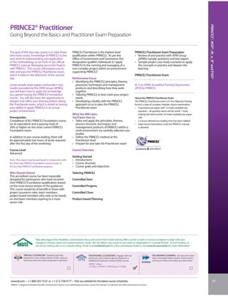 PRINCE2®, MSP®, M_o_R® and P3O®
PRINCE2® Practitioner
Going Beyond the Basics and Practitioner Exam Preparation


The goal of this two-day course is to take those                                    PRINCE2 Practitioner is the highest level                                            PRINCE2 Practitioner Exam Preparation
who have a basic knowledge of PRINCE2 to the                                        qualification within PRINCE2. As per the                                             • Review of and practice with APM Group
next level of understanding and application                                         Office of Government and Commerce, this                                                (APMG) sample questions and test papers
of the methodology as set forth in the official                                     designation qualifies individuals to “apply                                          • Sample project case study scenarios to apply
PRINCE2 manual, Managing Successful Projects                                        PRINCE2 to the running and managing of a                                               the concepts in practice and deepen the
with PRINCE2. This course will prepare you to                                       non-complex project within an environment                                              learning
take and pass the PRINCE2 Practitioner exam,                                        supporting PRINCE2.”
which is held on the afternoon of the second                                                                                                                             PRINCE2 Practitioner Exam
day.                                                                                Performance Focus
                                                                                    • Identifying the PRINCE2 principles, themes,
Using sample exam papers and project case                                             processes, techniques and management                                               IIL is an APMG Accredited Training Organisation
studies provided by the APM Group (APMG),                                             products and describing how they work                                              (ATO) for PRINCE2.
you will learn how to apply the knowledge                                             together
you gained during the PRINCE2 Foundation                                            • Tailoring PRINCE2 to best meet your project
course. You will also have the opportunity to                                         needs                                                                              About the PRINCE2 Practitioner Exam
deepen and refine your learning before taking                                       • Developing a facility with the PRINCE2                                             The PRINCE2 Practitioner exam is in the Objective Testing
the Practitioner exam, which is aimed at testing                                      approach so as to pass the PRINCE2                                                 format, a style of complex multiple-choice examination.
your ability to apply PRINCE2 in an actual                                            Practitioner exam                                                                  • 9 questions per paper with 12 marks available per
project environment.                                                                                                                                                        question – all question items will be worth 1 mark,
                                                                                    What You Will Learn                                                                     making the total number of marks available per paper
Prerequisites                                                                       You’ll learn how to:                                                                    108
Completion of IIL’s PRINCE2 Foundation course                                       • Tailor and apply the principles, themes,                                           • 2.5 hours allowed (no reading time has been added)
(or its equivalent) and a passing mark of                                             process structure, techniques and                                                  • Open-book examination (only the PRINCE2 manual
50% or higher on the most current PRINCE2                                             management products of PRINCE2 within a                                               is allowed)
Foundation exam.                                                                      work environment via carefully selected case
                                                                                      studies
In addition to pre-course reading, there will                                       • Define the PRINCE2 method at the
be approximately two hours of study required                                          Practitioner level
after the first day of the workshop.                                                • Prepare for and take the Practitioner exam

Course Level                                                                        Course Overview
Advanced
                                                                                    Getting Started
Note: This course may be purchased in conjunction with                              • Introductions
the three-day PRINCE2 Foundation course as part of                                  • Course structure
IIL’s five-day PRINCE2 Certification program.                                       • Course goals and objectives

Who Should Attend                                                                   Tailoring PRINCE2
This accredited course has been especially
designed for participants who have received                                         Controlled Start
their PRINCE2 Foundation qualification (based
on the most recent version of the guidance).                                        Controlled Progress
This course would be of benefit to those with
project assurance roles, team members,                                              Controlled Close
project board members who wish to be hands-
on and team members aspiring to a more                                              Product-based Planning
senior role.




                                  Take advantage of the flexibility, customization, focus and control that onsite training offers and let us tailor a course or program to align with your
                                  company’s mission, values and unique business needs. We can deliver any course to your team or organization in a private format - at your location, at
                                  one of our training sites or in a virtual setting. Email us at onsite@iil.com for a free consultation today or visit www.iil.com/onsite for more information.


                  VIRTUAL CLASSROOM: Dynamic and fully                                                    TRADITIONAL CLASSROOM: Engage with our                                             ON-DEMAND LEARNING: Set your own pace
                  interactive, a live, online version of this course is                                   instructors and a diverse group of peers in a                                      with a recorded online version of this course
                  led by an instructor and conducted in real time.                                        Traditional Classroom version of this course.                                      and log on when and where you learn best.
                                                                                                           #2060 / 2 Days
                                                                                                           1.4 CEUs / 14 PDUs / 14 PD Hours / 14 CDUs




 www.iil.com • +1-800-325-1533 or +1-212-758-0177 • Visit our website for the latest course schedules.                                                                                                                                                       59
 PRINCE2® is a Registered Trade Mark of the Office of Government Commerce in the United Kingdom and other countries. The Swirl logo™ is a Trade Mark of the Office of Government Commerce.
 