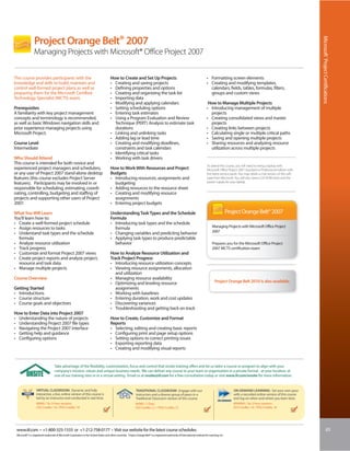 Project Orange Belt® 2007




                                                                                                                                                                                                                                                              Microsoft® Project Certifications
                 Managing Projects with Microsoft® Office Project 2007


This course provides participants with the                                               How to Create and Set Up Projects                                                           • Formatting screen elements
knowledge and skills to build, maintain and                                              • Creating and saving projects                                                              • Creating and modifying templates,
control well-formed project plans as well as                                             • Defining properties and options                                                             calendars, fields, tables, formulas, filters,
preparing them for the Microsoft Certified                                               • Creating and organizing the task list                                                       groups and custom views
Technology Specialist (MCTS) exam.                                                       • Importing data
                                                                                         • Modifying and applying calendars                                                           How to Manage Multiple Projects
Prerequisites                                                                            • Setting scheduling options                                                                • Introducing management of multiple
A familiarity with key project management                                                • Entering task estimates                                                                     projects
concepts and terminology is recommended,                                                 • Using a Program Evaluation and Review                                                     • Creating consolidated views and master
as well as basic Windows navigation skills and                                             Technique (PERT) Analysis to estimate task                                                  projects
prior experience managing projects using                                                   durations                                                                                 • Creating links between projects
Microsoft Project.                                                                       • Linking and unlinking tasks                                                               • Calculating single or multiple critical paths
                                                                                         • Adding lag or lead time                                                                   • Saving and opening multiple projects
Course Level                                                                             • Creating and modifying deadlines,                                                         • Sharing resources and analyzing resource
Intermediate                                                                               constraints and task calendars                                                              utilization across multiple projects
                                                                                         • Identifying critical tasks
Who Should Attend                                                                        • Working with task drivers
This course is intended for both novice and                                                                                                                                          To attend this course, you will need to bring a laptop with
experienced project managers and schedulers,                                             How to Work With Resources and Project                                                      Microsoft Office Project 2007 Standard or Professional edition with
or any user of Project 2007 stand-alone desktop                                          Budgets                                                                                     the latest service packs. You may obtain a trial version of this soft-
features (this course excludes Project Server                                            • Introducing resources, assignments and                                                    ware from Microsoft. You will also need a CD-ROM drive and the
features). Participants may be involved in or                                              budgeting                                                                                 power supply for your laptop.
responsible for scheduling, estimating, coordi-                                          • Adding resources to the resource sheet
nating, controlling, budgeting and staffing of                                           • Creating and modifying resource
projects and supporting other users of Project                                             assignments
2007.                                                                                    • Entering project budgets

What You Will Learn                                                                      Understanding Task Types and the Schedule                                                                      Project Orange Belt® 2007
You’ll learn how to:                                                                     Formula
• Create a well-formed project schedule                                                  • Introducing task types and the schedule
• Assign resources to tasks                                                                formula                                                                                        Managing Projects with Microsoft Office Project
• Understand task types and the schedule                                                 • Changing variables and predicting behavior                                                     2007
  formula                                                                                • Applying task types to produce predictable
• Analyze resource utilization                                                             behavior                                                                                       Prepares you for the Microsoft Office Project
• Track progress                                                                                                                                                                          2007 MCTS certification exam
• Customize and format Project 2007 views                                                How to Analyze Resource Utilization and
• Create project reports and analyze project,                                            Track Project Progress
  resource and task data                                                                 • Introducing resource utilization concepts
• Manage multiple projects                                                               • Viewing resource assignments, allocation
                                                                                            and utilization
Course Overview                                                                          • Managing resource availability
                                                                                         • Optimizing and leveling resource                                                                 Project Orange Belt 2010 is also available.
Getting Started                                                                             assignments
• Introductions                                                                          • Working with baselines
• Course structure                                                                       • Entering duration, work and cost updates
• Course goals and objectives                                                            • Discovering variances
                                                                                         • Troubleshooting and getting back on track
How to Enter Data into Project 2007
• Understanding the nature of projects                                                   How to Create, Customize and Format
• Understanding Project 2007 file types                                                  Reports
• Navigating the Project 2007 interface                                                  • Selecting, editing and creating basic reports
• Getting help and guidance                                                              • Configuring print and page setup options
• Configuring options                                                                    • Setting options to correct printing issues
                                                                                         • Exporting reporting data
                                                                                         • Creating and modifying visual reports


                                    Take advantage of the flexibility, customization, focus and control that onsite training offers and let us tailor a course or program to align with your
                                    company’s mission, values and unique business needs. We can deliver any course to your team or organization in a private format - at your location, at
                                    one of our training sites or in a virtual setting. Email us at onsite@iil.com for a free consultation today or visit www.iil.com/onsite for more information.


                   VIRTUAL CLASSROOM: Dynamic and fully                                                          TRADITIONAL CLASSROOM: Engage with our                                                    ON-DEMAND LEARNING: Set your own pace
                   interactive, a live, online version of this course is                                         instructors and a diverse group of peers in a                                             with a recorded online version of this course
                   led by an instructor and conducted in real time.                                              Traditional Classroom version of this course.                                             and log on when and where you learn best.
                   #8960 / Six 3-hour sessions                                                                   #4960 / 3 Days                                                                            #PA8960 / Six 3-hour sessions
                   CEU Credits: 1.8 / PDU Credits: 18                                                            CEU Credits: 2.1 / PDU Credits: 21                                                        CEU Credits: 1.8 / PDU Credits: 18




 www.iil.com • +1-800-325-1533 or +1-212-758-0177 • Visit our website for the latest course schedules.                                                                                                                                                                         65
 Microsoft® is a registered trademark of Microsoft Corporation in the United States and other countries. Project Orange Belt® is a registered trademark of International Institute for Learning, Inc.
 