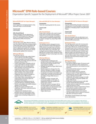 Microsoft® EPM Role-based Courses
 Microsoft® Project Certifications



                                     Organization-Specific Support for the Deployment of Microsoft® Office Project Server 2007


                                     Microsoft EPM 2007 for Project Managers                                              Microsoft EPM 2007 for Team Members                                    Microsoft EPM 2007 for Resource Managers
                                     Prerequisites                                                                        Prerequisites                                                          Prerequisites
                                     Some experience managing projects using                                              There are no prerequisites for this course.                            A good understanding of project and resource
                                     Microsoft Project is recommended.                                                                                                                           management is recommended, as well as prior
                                                                                                                          Course Level                                                           experience managing projects using Microsoft
                                     Course Level                                                                         Basic                                                                  Project.
                                     Intermediate
                                                                                                                          Who Should Attend                                                      Course Level
                                     Who Should Attend                                                                    Project team members who need to report                                Intermediate
                                     Project managers who are planning to                                                 hours spent on project and non-project
                                     use Project Professional and Project Web                                             work to a resource manager and progress                                Who Should Attend
                                     Access in a Microsoft Enterprise Project                                             made towards completing assigned tasks                                 Resource managers who are planning to use
                                     Management (EPM) environment.                                                        to project managers by using Project Web                               Microsoft Project and Project Web Access in a
                                                                                                                          Access.                                                                Microsoft EPM environment.
                                     Performance Focus
                                     This two-day course offers PMs the informa-                                          Performance Focus                                                      Performance Focus
                                     tion they need to effectively manage projects                                        This half-day course is designed to intro-                             This half-day course covers the necessary ele-
                                     in Microsoft Project Server. Participants will                                       duce the Enterprise Project Management                                 ments for effective resource management in
                                     become familiar with Project Web Access                                              (EPM) solution to project team members                                 both Project Web Access and Microsoft Project.
                                     and its collaborative features for managing                                          and demonstrate how to directly interact                               Participants learn how to create and maintain
                                     project documents, risks and issues and for                                          with Project Web Access. Attendees will                                resources and assign them to projects, receive
                                     receiving task updates from resources.                                               configure personal settings and use Project                            timesheets submitted by team members and
                                                                                                                          Web Access to report hours worked by using                             approve project and administrative time. This
                                     What You Will Learn                                                                  timesheets and report task progress by using                           course explores the resource capacity model
                                     You will learn how to:                                                               task updates.                                                          and uses data analysis views to analyze resource
                                     • Discuss how the key roles within Project                                                                                                                  allocation and recommend changes to enter-
                                       Server 2007 fit in the EPM workflow                                                What You Will Learn                                                    prise resources.
                                     • Create a schedule connected to Project                                             You will learn how to:
                                       Server 2007 and assign resources from the                                          • Understand the architecture and                                      What You Will Learn
                                       Enterprise Resource Pool                                                             benefits of Microsoft’s EPM Solution and                             You will learn how to:
                                     • Create master project schedules and set                                              how the team member role fits in the                                 • Describe the different types of resources and
                                       cross-project links to manage programs                                               organizational workflow                                                their main attributes: work, material, local,
                                     • Collaborate with and manage project                                                • Navigate through the Project Web Access                                cost, enterprise generic and enterprise actual
                                       team members on the list of tasks and                                                user interface                                                         resources
                                       assignments for each project                                                       • Quickly respond to changes from the                                  • Set up and maintain resources using the
                                     • Utilize Project Web Access to configure                                              resource manager or project manager                                    Enterprise Resource Pool*
                                       desired project views and to manage                                                  through personal alerts and reminders                                • View and modify resources using the
                                       alerts, reminders and published jobs                                               • Incorporate non-project work efforts with                              Resource Center in Project Web Access
                                     • Collaborate with resource managers to                                                project tasks such that all commitments                              • Understand the resource capacity model and
                                       maximize resource effectiveness                                                      are visible in Project Web Access or                                   how to optimize resource ROI
                                     • Enter project ideas using proposals and                                              Outlook®                                                             • Collaborate with project managers to build
                                       create activity and resource plans for                                             • Provide the project manager with                                       teams on projects using Team Builder and
                                       potential future projects                                                            an accurate update on the status of                                    Project Web Access
                                     • Simplify the team-building process by                                                assignments using task updates and                                   • Understand matching resources with skills
                                       using the Resource Substitution Wizard                                               textual status reports                                                 and the request/demand attribute
                                     • Receive task updates and publish progress                                          • Provide the resource manager with an                                 • Analyze resource assignments and availability
                                       updates to the schedule                                                              accurate update on the hours worked                                    using the Resource Center
                                     • Manage the project workspace and                                                     on project tasks and administrative tasks                            • Utilize generic resource assignments in future
                                       collaborate with others using documents,                                             through timesheets or Outlook                                          time periods to predict resource needs
                                       risks and issues                                                                   • Adjust the timesheet view in Microsoft                               • Receive and approve timesheets and
                                     • Understand the dashboard views,                                                      Project Web Access                                                     respond to administrative time requests
                                       portfolio views and data analysis views                                                                                                                   • Use data analysis views to report on resource
                                     • Conduct real-time manipulation of data                                                                                                                      allocation and resource trends
                                       analysis views including configuration in                                                                                                                 *This feature may be limited to the Project
                                       Excel®                                                                                                                                                    Server administrator.

                                                                      Take advantage of the flexibility, customization, focus and control that onsite training offers and let us tailor a course or program to align with your
                                                                      company’s mission, values and unique business needs. We can deliver any course to your team or organization in a private format - at your location, at
                                                                      one of our training sites or in a virtual setting. Email us at onsite@iil.com for a free consultation today or visit www.iil.com/onsite for more information.


                                                      VIRTUAL CLASSROOM: Dynamic and fully                                                       TRADITIONAL CLASSROOM: Engage with our                          ON-DEMAND LEARNING: Set your own pace
                                                      interactive, a live, online version of this course is                                      instructors and a diverse group of peers in a                   with a recorded online version of this course
                                                      led by an instructor and conducted in real time.                                           Traditional Classroom version of this course.                   and log on when and where you learn best.
                                                      Contact your local IIL company for details                                                  Contact your local IIL company for details                     Contact your local IIL company for details




68                                      www.iil.com • +1-800-325-1533 or +1-212-758-0177 • Visit our website for the latest course schedules.
                                        Microsoft®, Excel® and Outlook® are registered trademarks of Microsoft Corporation in the United States and other countries.
 