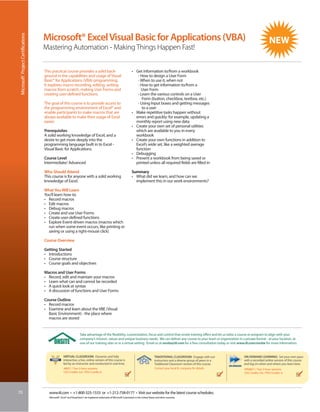 Microsoft® Project Certifications


                                     Microsoft® Excel Visual Basic for Applications (VBA)
                                     Mastering Automation - Making Things Happen Fast!


                                     This practical course provides a solid back-                                           • Get information to/from a workbook
                                     ground in the capabilities and usage of Visual                                            - How to design a User Form
                                     Basic® for Applications (VBA) programming.                                                - When to use it, when not
                                     It explores macro recording, editing, writing                                             - How to get information to/from a
                                     macros from scratch, making User Forms and                                                  User Form
                                     creating user-defined functions.                                                          - Learn the various controls on a User
                                                                                                                                  Form (button, checkbox, textbox, etc.)
                                     The goal of this course is to provide access to                                           - Using Input boxes and getting messages
                                     the programming environment of Excel® and                                                    to a user
                                     enable participants to make macros that are                                            • Make repetitive tasks happen without
                                     always available to make their usage of Excel                                            errors and quickly: for example, updating a
                                     easier.                                                                                  monthly report using new data
                                                                                                                            • Create your own set of personal utilities
                                     Prerequisites                                                                            which are available to you in every
                                     A solid working knowledge of Excel, and a                                                workbook
                                     desire to get more deeply into the                                                     • Create your own functions in addition to
                                     programming language built in to Excel -                                                 Excel’s wide set, like a weighted average
                                     Visual Basic for Applications.                                                           function
                                                                                                                            • Debugging
                                     Course Level                                                                           • Prevent a workbook from being saved or
                                     Intermediate/ Advanced                                                                   printed unless all required fields are filled in

                                     Who Should Attend                                                                      Summary
                                     This course is for anyone with a solid working                                         • What did we learn, and how can we
                                     knowledge of Excel.                                                                      implement this in our work environments?

                                     What You Will Learn
                                     You’ll learn how to:
                                     • Record macros
                                     • Edit macros
                                     • Debug macros
                                     • Create and use User Forms
                                     • Create user-defined functions
                                     • Explore Event-driven macros (macros which
                                       run when some event occurs, like printing or
                                       saving or using a right-mouse click)

                                     Course Overview

                                     Getting Started
                                     • Introductions
                                     • Course structure
                                     • Course goals and objectives

                                     Macros and User Forms
                                     • Record, edit and maintain your macros
                                     • Learn what can and cannot be recorded
                                     • A quick look at syntax
                                     • A discussion of functions and User Forms

                                     Course Outline
                                     • Record macros
                                     • Examine and learn about the VBE (Visual
                                       Basic Environment) - the place where
                                       macros are stored


                                                                       Take advantage of the flexibility, customization, focus and control that onsite training offers and let us tailor a course or program to align with your
                                                                       company’s mission, values and unique business needs. We can deliver any course to your team or organization in a private format - at your location, at
                                                                       one of our training sites or in a virtual setting. Email us at onsite@iil.com for a free consultation today or visit www.iil.com/onsite for more information.


                                                      VIRTUAL CLASSROOM: Dynamic and fully                                                         TRADITIONAL CLASSROOM: Engage with our          ON-DEMAND LEARNING: Set your own pace
                                                      interactive, a live, online version of this course is                                        instructors and a diverse group of peers in a   with a recorded online version of this course
                                                      led by an instructor and conducted in real time.                                             Traditional Classroom version of this course.   and log on when and where you learn best.
                                                      #8857 / Two 3-hour sessions                                                                  Contact your local IIL company for details      #PA8857 / Two 3-hour sessions
                                                      CEU Credits: 0.6 / PDU Credits: 6                                                                                                            CEU Credits: 0.6 / PDU Credits: 6




70                                      www.iil.com • +1-800-325-1533 or +1-212-758-0177 • Visit our website for the latest course schedules.
                                        Microsoft®, Excel® and Visual Basic® are registered trademarks of Microsoft Corporation in the United States and other countries.
 