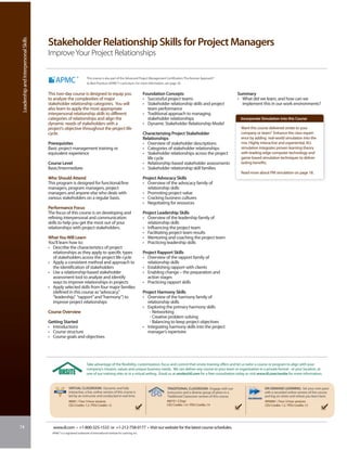 Leadership and Interpersonal Skills


                                       Stakeholder Relationship Skills for Project Managers
                                       Improve Your Project Relationships

                                                                        This course is also part of the Advanced Project Management Certification: The Kerzner Approach®
                                                                        to Best Practices (APMC®) curriculum. For more information, see page 30.


                                       This two-day course is designed to equip you                                      Foundation Concepts                                          Summary
                                       to analyze the complexities of major                                              • Successful project teams                                   • What did we learn, and how can we
                                       stakeholder relationship categories. You will                                     • Stakeholder relationship skills and project                  implement this in our work environments?
                                       also learn to apply the most appropriate                                            team performance
                                       interpersonal relationship skills to different                                    • Traditional approach to managing
                                       categories of relationships and align the                                           stakeholder relationships                                   Incorporate Simulation into this Course
                                       dynamic needs of stakeholders with a                                              • Dynamic Stakeholder Relationship Model
                                       project’s objective throughout the project life                                                                                                 Want this course delivered onsite to your
                                       cycle.                                                                            Characterizing Project Stakeholder                            company or team? Enhance the class experi-
                                                                                                                         Relationships                                                 ence by adding real-world simulation into the
                                       Prerequisites                                                                     • Overview of stakeholder descriptions                        mix. Highly interactive and experiential, IIL’s
                                       Basic project management training or                                              • Categories of stakeholder relationships                     simulation integrates proven learning theory
                                       equivalent experience                                                             • Stakeholder relationships across the project                with leading-edge computer technology and
                                                                                                                           life cycle                                                  game-based simulation techniques to deliver
                                       Course Level                                                                      • Relationship-based stakeholder assessments                  lasting benefits.
                                       Basic/Intermediate                                                                • Stakeholder relationship skill families
                                                                                                                                                                                       Read more about PM simulation on page 18.
                                       Who Should Attend                                                                 Project Advocacy Skills
                                       This program is designed for functional/line                                      • Overview of the advocacy family of
                                       managers, program managers, project                                                 relationship skills
                                       managers and anyone else who deals with                                           • Promoting project value
                                       various stakeholders on a regular basis.                                          • Cracking business cultures
                                                                                                                         • Negotiating for resources
                                       Performance Focus
                                       The focus of this course is on developing and                                     Project Leadership Skills
                                       refining interpersonal and communication                                          • Overview of the leadership family of
                                       skills to help you get the most out of your                                         relationship skills
                                       relationships with project stakeholders.                                          • Influencing the project team
                                                                                                                         • Facilitating project team results
                                       What You Will Learn                                                               • Mentoring and coaching the project team
                                       You’ll learn how to:                                                              • Practicing leadership skills
                                       • Describe the characteristics of project
                                         relationships as they apply to specific types                                   Project Rapport Skills
                                         of stakeholders across the project life cycle                                   • Overview of the rapport family of
                                       • Apply a consistent method and approach to                                         relationship skills
                                         the identification of stakeholders                                              • Establishing rapport with clients
                                       • Use a relationship-based stakeholder                                            • Enabling change – the preparation and
                                         assessment tool to analyze and identify                                           action stages
                                         ways to improve relationships in projects                                       • Practicing rapport skills
                                       • Apply selected skills from four major families
                                         (defined in this course as “advocacy,”                                          Project Harmony Skills
                                         “leadership,” “rapport” and “harmony”) to                                       • Overview of the harmony family of
                                         improve project relationships                                                     relationship skills
                                                                                                                         • Exploring the primary harmony skills
                                       Course Overview                                                                      - Networking
                                                                                                                            - Creative problem solving
                                       Getting Started                                                                      - Balancing to keep project objectives
                                       • Introductions                                                                   • Integrating harmony skills into the project
                                       • Course structure                                                                  manager’s repertoire
                                       • Course goals and objectives




                                                                       Take advantage of the flexibility, customization, focus and control that onsite training offers and let us tailor a course or program to align with your
                                                                       company’s mission, values and unique business needs. We can deliver any course to your team or organization in a private format - at your location, at
                                                                       one of our training sites or in a virtual setting. Email us at onsite@iil.com for a free consultation today or visit www.iil.com/onsite for more information.


                                                       VIRTUAL CLASSROOM: Dynamic and fully                                           TRADITIONAL CLASSROOM: Engage with our                         ON-DEMAND LEARNING: Set your own pace
                                                       interactive, a live, online version of this course is                          instructors and a diverse group of peers in a                  with a recorded online version of this course
                                                       led by an instructor and conducted in real time.                               Traditional Classroom version of this course.                  and log on when and where you learn best.
                                                       #8961 / Four 3-hour sessions                                                   #6010 / 2 Days                                                 #PA8961 / Four 3-hour sessions
                                                       CEU Credits: 1.2 / PDU Credits: 12                                             CEU Credits: 1.4 / PDU Credits: 14                             CEU Credits: 1.2 / PDU Credits: 12




74                                       www.iil.com • +1-800-325-1533 or +1-212-758-0177 • Visit our website for the latest course schedules.
                                         APMC® is a registered trademark of International Institute for Learning, Inc.
 