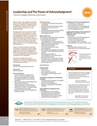 Leadership and Interpersonal Skills


                                       Leadership and The Power of Acknowledgment®
                                       How to Engage, Motivate and Inspire

                                       Effective leaders make a difference by finding                                 Performance Focus                                                                 Employing the Power of Acknowledgment
                                       ways to sustain people’s level of commitment                                   • Linking effective leadership and business                                       • Consciousness, courage, choice,
                                       and support, especially in the difficult periods                                 sustainability                                                                    communication, commitment
                                       all organizations experience at one time or                                    • Strengthening interpersonal relationships                                       • Overcoming barriers to acknowledgment
                                       another. Sustaining momentum is a key                                          • Motivating teams and corporate                                                  • The seven principles of acknowledgment
                                       leadership domain.                                                               stakeholders                                                                    • The acknowledgment process
                                                                                                                      • Developing personal leadership capabilities
                                       Typically people cannot sustain their levels of                                • Assessing and developing personal                                               Applying the Principles of Acknowledgment
                                       commitment to, and engagement in, organi-                                        acknowledgment skills                                                           Within the Context of Your Personal
                                       zational purpose and goals on their own. This                                                                                                                    Leadership style
                                       non-engagement results in poor performance,                                    What You Will Learn                                                               • Case studies
                                       limited productivity and an erosion of the                                     This workshop is designed to assist participants                                  • Creating your Power of Acknowledgment
                                       bottom line. People need consistent affirmation                                in accomplishing these objectives:                                                  Personal Leadership Action Plan
                                       of their value and contribution to the organi-                                 • Understanding the need for                                                      • Creating a vision statement for
                                       zation in order to know that their efforts are                                    acknowledgment in creating a culture of                                          your organization that incorporates
                                       appreciated. This can be accomplished through                                     appreciation within an organization or team                                      acknowledgment into your corporate culture
                                       acknowledgment.                                                                • Defining “acknowledgment” and
                                                                                                                         understanding its benefits                                                     Summary
                                       Leaders can tap into the power of personal                                     • Overcoming the barriers to using                                                • What did we learn, and how can we
                                       commitment and dedication by acknowledg-                                          acknowledgment                                                                   implement this in our work environments?
                                       ing people in an authentic, heartfelt manner.                                  • Demonstrating the language and subtleties
                                       Leaders who model true acknowledgment                                             of authentic and heartfelt acknowledgment
                                       behavior will inspire others to do the same and                                   behavior
                                       to want to dramatically increase their levels of                               • Describing the principles of                                                                                   Each participant will receive
                                       contribution to the organization.                                                 acknowledgment in the context of your                                                                         a copy of The Power of
                                                                                                                         personal leadership style                                                                                     Acknowledgment by Judith
                                       This program is highly interactive and                                         • Describing how to coach teams, managers                                                                        W. Umlas, as well as a work-
                                       includes a Leadership Acknowledgment Self-                                        and other corporate stakeholders in using                                                                     book.
                                       Assessment™, case studies, role play and a per-                                   the Power of Acknowledgment to produce
                                       sonal leadership action plan.                                                     breakthrough results

                                       Prerequisites                                                                  Course Overview
                                       There are no prerequisites for this course
                                                                                                                      Getting Started
                                       Course Level                                                                   • Introductions                                                                        Testimonials
                                       Basic/Intermediate                                                             • Course structure
                                                                                                                      • Course goals and objectives                                                          “Project managers all over the world... engaged
                                       Who Should Attend                                                              • The Leadership Acknowledgment Self-                                                  with Judy during her presentation and greatly
                                       • Senior and mid-level managers who                                              Assessment                                                                           benefited from the training provided, as
                                         want to improve their leadership skills                                                                                                                             evidenced by the survey results and praise we
                                         by using acknowledgment to enhance                                           The Workforce Engagement Sustainability                                                received from attendees .”
                                         their interpersonal and communication                                        Challenge
                                         capabilities                                                                 • Employees who are engaged, not engaged                                                             - Tresia Eaves, MHR, PMP
                                       • New managers who are being prepared for                                        and actively disengaged                                                                              Chair Emeritus, 2008 - PMI IS SIG
                                         higher levels of leadership                                                  • The costs of non-engagement
                                       • Anyone with hands-on supervisory or                                          • Meeting the engagement sustainability                                                “Many attendees [at the PMI Keystone Chapter
                                         managerial experience and responsibility                                       challenge                                                                            Professional Development Day] including
                                       • Anyone with a current or impending role as                                                                                                                          myself found great benefit in the content
                                         an organizational change agent                                               Acknowledgment, Engagement and                                                         that was shared and the various exercises we
                                       • Anyone who aspires to be a candidate for a                                   Leadership                                                                             performed. I would strongly recommend you
                                         leadership position                                                          • Acknowledgment and its benefits                                                      plan to have [Judy] speak to your organization
                                                                                                                      • Recognition versus acknowledgment                                                    very soon.”
                                                                                                                      • Maslow, Blanchard and Covey: how
                                                                                                                        acknowledgment fits into these models                                                             - Myles Miller, CEO and Owner
                                                                                                                      • Leadership and acknowledgment                                                                       Milo Service Enterprises LLC


                                                                      Take advantage of the flexibility, customization, focus and control that onsite training offers and let us tailor a course or program to align with your
                                                                      company’s mission, values and unique business needs. We can deliver any course to your team or organization in a private format - at your location, at
                                                                      one of our training sites or in a virtual setting. Email us at onsite@iil.com for a free consultation today or visit www.iil.com/onsite for more information.


                                                       VIRTUAL CLASSROOM: Dynamic and fully                                                TRADITIONAL CLASSROOM: Engage with our                                        ON-DEMAND LEARNING: Set your own pace
                                                       interactive, a live, online version of this course is                               instructors and a diverse group of peers in a                                 with a recorded online version of this course
                                                       led by an instructor and conducted in real time.                                    Traditional Classroom version of this course.                                 and log on when and where you learn best.
                                                        #8948 / Two 3-hour sessions                                                          #5040 / 1 Day                                                               #PA8948 / Two 3-hour sessions
                                                        CEU Credits: 0.6 / PDU Credits: 6                                                    CEU Credits: 0.7/ PDU Credits: 7                                            CEU Credits: 0.6 / PDU Credits: 6




80                                        www.iil.com • +1-800-325-1533 or +1-212-758-0177 • Visit our website for the latest course schedules.
                                          “The Power of Acknowledgment®” is a registered trademark and “Leadership Acknowledgment Self-Assessment™” is a trademark of International Institute for Learning, Inc.
 
