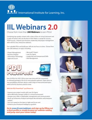 International Institute for Learning, Inc.




IIL Webinars 2.0
Choose from more than 200 Webinars to earn PDUs!

Combining top-quality content with a state-of-the-art virtual classroom and
a cadre of trainers who are the best in their fields is a recipe for success...
YOUR success. Improve your business, leadership and project management
skills with IIL's live, interactive webinars.

Earn valuable PDUs and build your skill set one hour at a time. Choose from
over 200 webinars on topics including:

• Project Management           • Microsoft® Project
• Business Analysis            • Lean Six Sigma
• Information Technology       • Leadership and Interpersonal Skills
• Agile and Scrum              • Risk Management




Earn 20 PDUs for USD $199 on your own time with this convenient,
on-demand package of 20 of our most popular webinars! Open doors to
new possibilities and learn about a wide range of interconnected topics
within all of IIL's business practice areas.

With the PDU PowerPack™ you'll learn to:

• Improve your project results with Lean Six Sigma
• More effectively manage conflict in a virtual environment
• Sharpen your skills in stakeholder management and communication
• Brush up on Business Analysis techniques like elicitation and enterprise
  analysis
• Get up to speed on the latest in Agile and Scrum and
• Enhance your Emotional Intelligence quotient

Go to www.iil.com/webinars and sign up by filling out
a short profile or simply browse our webinar catalog
and jump-start your career today!
 