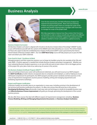 Business Analysis

                                                                                                               Over the last several years, the field of Business Analysis has
                                                                                                               experienced exponential growth. More and more, Business
                                                                                                               Analysts are joining project teams to manage the scope of the
                                                                                                               product and solution, leaving project managers with more time
                                                                                                               to manage the scope of the project itself.

                                                                                                               BAs help organizations improve how they conduct their functions
                                                                                                               and activities in order to reduce overall costs, provide more efficient
                                                                                                               use of scarce resources and better support the customer and the
                                                                                                               solutions needed to remain competitive in a global economy.




IIL’s Business Analysis curriculum is aligned with A Guide to the Business Analysis Body of Knowledge® (BABOK® Guide),
so you will familiarize yourself with the content of the BABOK Guide while attending our courses. This will be helpful
for those who aspire to take the Certified Business Analysis Professional (CBAP®) exam sponsored by the Interna-
tional Institute of Business Analysis (IIBA®). Our new CBAP Boot Camp course will fully prepare you to pass the IIBA
exam and obtain your CBAP credential.


Managing projects and their respective solutions can no longer be handled using the silo mentality of the ‘90s and
early 2000s. A holistic approach is needed that includes Business Analysis and project management. Whether you
have substantial Business Analysis experience or are new to BA and want to learn where it fits in the bigger picture
of the project life cycle, take a look at our wide array of courses in this section.


If you are looking to boost your career with professional credentials, you will want to pursue our BACP program.
IIL’s BACP Certificate provides industry-recognized value to companies and employers, as well as helping to ensure
skill-based competencies for participants. Our BACP program provides proven standards and best practices in the
areas of requirements management, business process modeling, writing and managing requirements and
facilitating requirements workshops.


A Business Analyst can provide value to an organization in many ways, including assisting in the development of
the technical and business justification for projects. IIL offers two courses that will assist you in this process.
Developing the Business Case will provide a road map, tools and techniques to build an acceptable business case,
and Effective Business Process Improvement will guide you through optimizing the development of the current
business process.

We also offer three courses that deal with different aspects of requirements management, including: Business
Process Modeling, Writing and Managing Requirements Documents and Business Analysis Facilitation.




    www.iil.com • +1-800-325-1533 or +1-212-758-0177 • Visit our website for the latest course schedules.
A Guide to the Business Analysis Body of Knowledge®, BABOK®, CBAP® and IIBA® are registered trademarks owned by International Institute of Business Analysis. BACP™ is a trademark of International Institute for Learning, Inc.
 