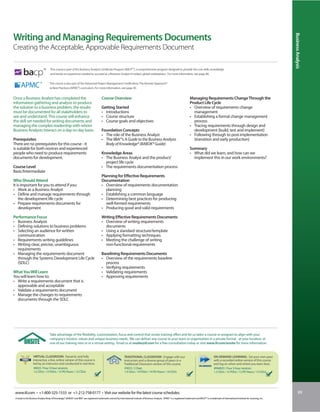 Business Analysis
Writing and Managing Requirements Documents
Creating the Acceptable, Approvable Requirements Document


        bacp
                             TM     This course is part of IIL’s Business Analysis Certificate Program (BACPTM), a comprehensive program designed to provide the core skills, knowledge
                                    and hands-on experience needed to succeed as a Business Analyst in today’s global marketplace. For more information, see page 86.


                                    This course is also part of the Advanced Project Management Certification: The Kerzner Approach®
                                    to Best Practices (APMC®) curriculum. For more information, see page 30.


Once a Business Analyst has completed the                                                Course Overview                                                                           Managing Requirements Change Through the
information gathering and analysis to produce                                                                                                                                      Product Life Cycle
the solution to a business problem, the results                                          Getting Started                                                                           • Overview of requirements change
must be documented for all stakeholders to                                               • Introductions                                                                             management
see and understand. This course will enhance                                             • Course structure                                                                        • Establishing a formal change management
the skill set needed for writing documents and                                           • Course goals and objectives                                                               process
managing the complex readership with whom                                                                                                                                          • Tracing requirements through design and
Business Analysts interact on a day-to-day basis.                                        Foundation Concepts                                                                         development (build, test and implement)
                                                                                         • The role of the Business Analyst                                                        • Following through to post-implementation
Prerequisites                                                                            • The IIBA®’s A Guide to the Business Analysis                                              (transition and early production)
There are no prerequisites for this course - it                                            Body of Knowledge® (BABOK® Guide)
is suitable for both novices and experienced                                                                                                                                       Summary
people who need to produce requirements                                                  Knowledge Areas                                                                           • What did we learn, and how can we
documents for development.                                                               • The Business Analyst and the product/                                                     implement this in our work environments?
                                                                                           project life cycle
Course Level                                                                             • The requirements documentation process
Basic/Intermediate
                                                                                         Planning for Effective Requirements
Who Should Attend                                                                        Documentation
It is important for you to attend if you:                                                • Overview of requirements documentation
• Work as a Business Analyst                                                                planning
• Define and manage requirements through                                                 • Establishing a common language
    the development life cycle                                                           • Determining best practices for producing
• Prepare requirements documents for                                                        well-formed requirements
    development                                                                          • Producing good and valid requirements

Performance Focus                                                                        Writing Effective Requirements Documents
• Business Analysis                                                                      • Overview of writing requirements
• Defining solutions to business problems                                                  documents
• Selecting an audience for written                                                      • Using a standard structure/template
  communication                                                                          • Applying formatting techniques
• Requirements writing guidelines                                                        • Meeting the challenge of writing
• Writing clear, precise, unambiguous                                                      non-functional requirements
  requirements
• Managing the requirements document                                                     Baselining Requirements Documents
  through the Systems Development Life Cycle                                             • Overview of the requirements baseline
  (SDLC)                                                                                   process
                                                                                         • Verifying requirements
What You Will Learn                                                                      • Validating requirements
You will learn how to:                                                                   • Approving requirements
• Write a requirements document that is
  approvable and acceptable
• Validate a requirements document
• Manage the changes to requirements
  documents through the SDLC




                                    Take advantage of the flexibility, customization, focus and control that onsite training offers and let us tailor a course or program to align with your
                                    company’s mission, values and unique business needs. We can deliver any course to your team or organization in a private format - at your location, at
                                    one of our training sites or in a virtual setting. Email us at onsite@iil.com for a free consultation today or visit www.iil.com/onsite for more information.


                   VIRTUAL CLASSROOM: Dynamic and fully                                                         TRADITIONAL CLASSROOM: Engage with our                                                     ON-DEMAND LEARNING: Set your own pace
                   interactive, a live, online version of this course is                                        instructors and a diverse group of peers in a                                              with a recorded online version of this course
                   led by an instructor and conducted in real time.                                             Traditional Classroom version of this course.                                              and log on when and where you learn best.
                   #8923 / Four 3-hour sessions                                                                 #3023 / 2 Days                                                                             #PA8923 / Four 3-hour sessions
                   1.2 CEUs / 12 PDUs / 12 PD Hours / 12 CDUs                                                   1.4 CEUs / 14 PDUs / 14 PD Hours / 14 CDUs                                                 1.2 CEUs / 12 PDUs / 12 PD Hours / 12 CDUs




 www.iil.com • +1-800-325-1533 or +1-212-758-0177 • Visit our website for the latest course schedules.                                                                                                                                                                    89
 A Guide to the Business Analysis Body of Knowledge®, BABOK® and IIBA® are registered trademarks owned by International Institute of Business Analysis. APMC® is a registered trademark and BACP™ is a trademark of International Institute for Learning, Inc.
 