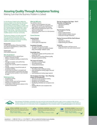 Business Analysis
Assuring Quality Through Acceptance Testing
Making Sure that the Business Problem is Solved


It is the Business Analyst’s job to define the                                         What You Will Learn                                                     The User Acceptance Test Stage – Part II
business problem to be solved by information                                           You will learn how to:                                                  (Execution and Reporting)
technology (IT) professionals. It is also the                                          • Create a set of acceptance test cases                                 • Operating guidelines
Business Analyst’s responsibility to confirm that                                      • Manage and monitor an acceptance test                                 • Execution
the resulting solution developed by IT does, in                                          stage where users perform the testing                                 • Reporting
fact, solve the defined problem. This is done                                          • Work with the development team in the
first through testing - especially acceptance                                            systems testing stage                                                 Post-Acceptance Testing
testing - and then through monitoring of the                                           • Assess the solution once it is in the business                        • Overview
installed solution in the user community.                                                environment                                                           • Project implementation
                                                                                                                                                               • Project transition (project closure)
The Business Analyst is not only concerned                                             Course Overview                                                         • Production through retirement
with the testing itself, but also with the
management and monitoring of the users                                                 Getting Started                                                         Testing Commercial Off-the-Shelf Software
doing the acceptance testing and recording,                                            • Introductions                                                         • Overview
analysis and evaluation of results.                                                    • Course structure                                                      • Selecting the software
                                                                                       • Course goals and objectives                                           • Implementing the software
Prerequisites
A solid understanding of Business Analysis                                             Foundation Concepts                                                     Summary
and software development, as well as some                                              • The role of the Business Analyst                                      • What did we learn, and how can we
experience in both                                                                     • The IIBA®’s A Guide to the Business Analysis                            implement this in our work environments?
                                                                                         Body of Knowledge® (BABOK® Guide)
Course Level
Intermediate/Advanced                                                                  Knowledge Areas
                                                                                       • The Business Analyst and the product and
Who Should Attend                                                                        project life cycle
It is important for you to attend if you:                                              • Introduction to assuring software quality
• Work as a Business Analyst                                                             through acceptance testing
• Perform acceptance testing on behalf of the
    users                                                                              The Scope of IT Testing
• Manage or monitor users performing                                                   • Overview of testing stages
    acceptance testing                                                                 • The testing process
• Prepare test cases for system or acceptance                                          • Testing documentation
    testing
• Evaluate, analyze or record the results of                                           Pre-Acceptance Testing
    acceptance testing                                                                 • The various roles in software testing
• Ensure that the product is accepted and                                              • Early development testing stages (unit and
    used in the business community and solves                                            integration)
    the initial business problem it was intended                                       • Late development testing stage (system)
    to solve
                                                                                       The Acceptance Test Stage – Part I (Planning,
Performance Focus                                                                      Design and Development)
• Acceptance testing                                                                   • Overview of user acceptance testing
• System testing                                                                       • Acceptance test planning
• Creation of test cases and test scenarios                                            • Designing user acceptance tests
• Planning an acceptance test                                                          • Developing individual user acceptance test
• Confirmation of the business solution in the                                           cases
  business environment                                                                 • Building effective user acceptance test
                                                                                         scenarios




                                    Take advantage of the flexibility, customization, focus and control that onsite training offers and let us tailor a course or program to align with your
                                    company’s mission, values and unique business needs. We can deliver any course to your team or organization in a private format - at your location, at
                                    one of our training sites or in a virtual setting. Email us at onsite@iil.com for a free consultation today or visit www.iil.com/onsite for more information.


                   VIRTUAL CLASSROOM: Dynamic and fully                                                        TRADITIONAL CLASSROOM: Engage with our                         ON-DEMAND LEARNING: Set your own pace
                   interactive, a live, online version of this course is                                       instructors and a diverse group of peers in a                  with a recorded online version of this course
                   led by an instructor and conducted in real time.                                            Traditional Classroom version of this course.                  and log on when and where you learn best.
                   #8927 / Four 3-hour sessions                                                                 #3027 / 2 Days                                                 #PA8927 / Four 3-hour sessions
                   1.2 CEUs / 12 PDUs / 12 PD Hours / 12 CDUs                                                   1.4 CEUs / 14 PDUs / 14 PD Hours / 14 CDUs                     1.2 CEUs / 12 PDUs / 12 PD Hours / 12 CDUs




 www.iil.com • +1-800-325-1533 or +1-212-758-0177 • Visit our website for the latest course schedules.                                                                                                                                 93
 A Guide to the Business Analysis Body of Knowledge®, BABOK® and IIBA® are registered trademarks owned by International Institute of Business Analysis.
 