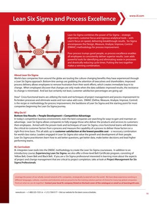 www.iil.com
Lean Six Sigma and Process Excellence

                                                                  Lean Six Sigma combines the power of Six Sigma – strategic
                                                                  alignment, customer focus and rigorous analytical tools – with
                                                                  Lean’s focus on speed, delivering breakthrough results. Six Sigma
                                                                  encompasses the Design, Measure, Analyze, Improve, Control
                                                                  (DMAIC) methodology for process improvement.

                                                                  Poor process trumps good people, so process excellence enables
                                                                  all employees to consistently deliver superior results. Lean adds
                                                                  powerful tools for identifying and eliminating waste in processes
                                                                  and drastically reducing cycle times. Putting the two together
                                                                  makes a winning combination.


About Lean Six Sigma
World-class companies from around the globe are touting the culture-changing benefits they have experienced through
a Lean Six Sigma approach. Bottom-line savings are grabbing the attention of executives and shareholders. Improved
process delivery allows employees to remove frustration from their work efforts, which creates immediate buy-in to
change. When employees discover that changes are only made when the data validates improved results, the resistance
to change is minimized. And last but certainly not least, customer satisfaction percentages are going up!

How? Cross-functional teams are utilizing the tools and techniques of project management and process improvement to
fix broken processes and eliminate waste and non-value add costs. DMAIC (Define, Measure, Analyze, Improve, Control)
is the recipe or methodology for process improvement, the backbone of Lean Six Sigma and the starting point for most
companies beginning the Lean Six Sigma journey.

Why Do It?
Bottom-line Results + People Development = Competitive Advantage
In today’s competitive business environment, even the best companies are searching for ways to gain and maintain an
advantage. Lean Six Sigma allows companies to fully engage those who deliver the products and services to customers:
their employees. Armed with the proven tools and techniques of Lean Six Sigma, cross-functional teams will determine
the critical-to-customer factors from a process and measure the capability of a process to deliver those factors on a
right-first-time basis. This all adds up to customer satisfaction at the lowest possible cost – a necessary combination
for world-class status. Leaders engaged in Lean Six Sigma also value the growth and development of their people.
Lean Six Sigma practitioners learn how to ask better questions, get better data, make better decisions and lead higher
performing teams.

IIL Curriculum
IIL integrates Lean tools into the DMAIC methodology to create the Lean Six Sigma courseware. In addition to an
introductory course, Experiencing Lean Six Sigma, we also offer a three-level Belt Certificate program, consisting of
Yellow Belt, Green Belt and Black Belt. If you are a Six Sigma professional interested in learning more about the aspects
of project and change management that are critical to project completion, take at look at Project Management for Six
Sigma Professionals.




 www.iil.com • +1-800-325-1533 or +1-212-758-0177 • Visit our website for the latest course schedules.
                                                                                                                                          95
 