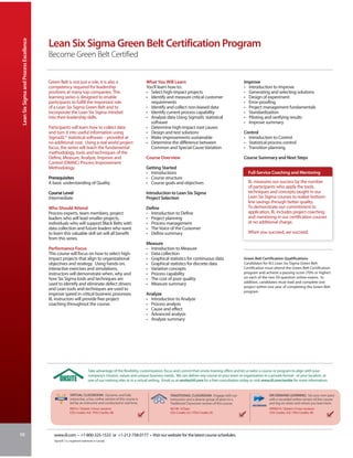 Lean Six Sigma and Process Excellence


                                         Lean Six Sigma Green Belt Certification Program
                                         Become Green Belt Certified


                                         Green Belt is not just a role, it is also a                             What You Will Learn                                           Improve
                                         competency required for leadership                                      You’ll learn how to:                                          • Introduction to Improve
                                         positions at many top companies. This                                   • Select high-impact projects                                 • Generating and selecting solutions
                                         learning series is designed to enable                                   • Identify and measure critical customer                      • Design of experiment
                                         participants to fulfill the important role                                requirements                                                • Error-proofing
                                         of a Lean Six Sigma Green Belt and to                                   • Identify and collect non-biased data                        • Project management fundamentals
                                         incorporate the Lean Six Sigma mindset                                  • Identify current process capability                         • Standardization
                                         into their leadership skills.                                           • Analyze data Using SigmaXL statistical                      • Piloting and verifying results
                                                                                                                   software                                                    • Improve summary
                                         Participants will learn how to collect data                             • Determine high-impact root causes
                                         and turn it into useful information using                               • Design and test solutions                                   Control
                                         SigmaXL® statistical software – provided at                             • Make improvements sustainable                               • Introduction to Control
                                         no additional cost. Using a real world project                          • Determine the difference between                            • Statistical process control
                                         focus, the series will teach the fundamental                              Common and Special Cause Variation                          • Transition planning
                                         methodology, tools and techniques of the
                                         Define, Measure, Analyze, Improve and                                   Course Overview                                               Course Summary and Next Steps
                                         Control (DMAIC) Process Improvement
                                         Methodology.                                                            Getting Started
                                                                                                                 • Introductions                                                 Full-Service Coaching and Mentoring
                                         Prerequisites                                                           • Course structure
                                         A basic understanding of Quality                                        • Course goals and objectives                                   IIL measures our success by the number
                                                                                                                                                                                 of participants who apply the tools,
                                         Course Level                                                            Introduction to Lean Six Sigma                                  techniques and concepts taught in our
                                         Intermediate                                                            Project Selection                                               Lean Six Sigma courses to realize bottom-
                                                                                                                                                                                 line savings through better quality.
                                         Who Should Attend                                                       Define                                                          To demonstrate our commitment to
                                         Process experts, team members, project                                  • Introduction to Define                                        application, IIL includes project coaching
                                         leaders who will lead smaller projects,                                 • Project planning                                              and mentoring in our certification courses
                                         individuals who will support Black Belts with                           • Process management                                            at no additional charge.
                                         data collection and future leaders who want                             • The Voice of the Customer
                                         to learn this valuable skill set will all benefit                       • Define summary                                                When you succeed, we succeed.
                                         from this series.
                                                                                                                 Measure
                                         Performance Focus                                                       • Introduction to Measure
                                         This course will focus on how to select high-                           • Data collection
                                         impact projects that align to organizational                            • Graphical statistics for continuous data                    Green Belt Certification Qualifications
                                         objectives and strategy. Using hands-on,                                • Graphical statistics for discrete data                      Candidates for IIL’s Lean Six Sigma Green Belt
                                         interactive exercises and simulations,                                  • Variation concepts                                          Certification must attend the Green Belt Certification
                                         instructors will demonstrate when, why and                              • Process capability                                          program and achieve a passing score (70% or higher)
                                         how Six Sigma tools and techniques are                                  • The cost of poor quality                                    on each of the two 50-question online exams. In
                                         used to identify and eliminate defect drivers                           • Measure summary                                             addition, candidates must lead and complete one
                                                                                                                                                                               project within one year of completing the Green Belt
                                         and Lean tools and techniques are used to
                                                                                                                                                                               program.
                                         improve speed in critical business processes.                           Analyze
                                         IIL instructors will provide free project                               • Introduction to Analyze
                                         coaching throughout the course.                                         • Process analysis
                                                                                                                 • Cause and effect
                                                                                                                 • Advanced analysis
                                                                                                                 • Analyze summary




                                                                         Take advantage of the flexibility, customization, focus and control that onsite training offers and let us tailor a course or program to align with your
                                                                         company’s mission, values and unique business needs. We can deliver any course to your team or organization in a private format - at your location, at
                                                                         one of our training sites or in a virtual setting. Email us at onsite@iil.com for a free consultation today or visit www.iil.com/onsite for more information.


                                                         VIRTUAL CLASSROOM: Dynamic and fully                                 TRADITIONAL CLASSROOM: Engage with our                           ON-DEMAND LEARNING: Set your own pace
                                                         interactive, a live, online version of this course is                instructors and a diverse group of peers in a                    with a recorded online version of this course
                                                         led by an instructor and conducted in real time.                     Traditional Classroom version of this course.                    and log on when and where you learn best.
                                                         #8914 / Sixteen 3-hour sessions                                      #6148 / 8 Days                                                   #PA8914 / Sixteen 3-hour sessions
                                                         CEU Credits: 4.8 / PDU Credits: 48                                   CEU Credits 5.6 / PDU Credits 56                                 CEU Credits: 4.8 / PDU Credits: 48




98                                          www.iil.com • +1-800-325-1533 or +1-212-758-0177 • Visit our website for the latest course schedules.
                                            SigmaXL® is a registered trademark in Canada.
 