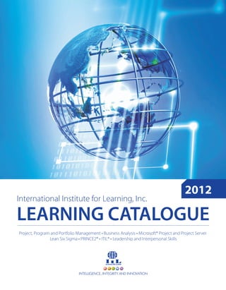 2012
International Institute for Learning, Inc.

LEARNING CATALOGUE
Project, Program and Portfolio Management • Business Analysis • Microsoft® Project and Project Server
                Lean Six Sigma • PRINCE2® • ITIL® • Leadership and Interpersonal Skills




                                INTELLIGENCE, INTEGRITY AND INNOVATION
 