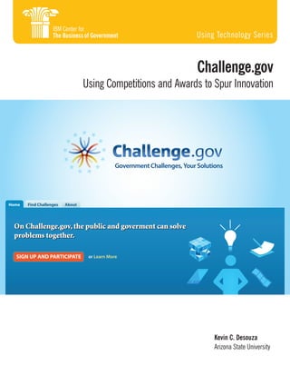 Using Technology Series

Challenge.gov

Using Competitions and Awards to Spur Innovation

Government Challenges, Your Solutions

Home

Find Challenges

About

On Challenge.gov, the public and goverment can solve
problems together.
SIGN UP AND PARTICIPATE

or Learn More

Kevin C. Desouza
Arizona State University

 