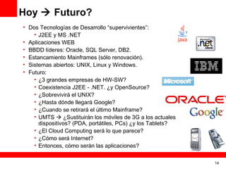 Hoy  Futuro?
• Dos Tecnologías de Desarrollo “supervivientes”:
    • J2EE y MS .NET
• Aplicaciones WEB
• BBDD líderes: Oracle, SQL Server, DB2.
• Estancamiento Mainframes (sólo renovación).
• Sistemas abiertos: UNIX, Linux y Windows.
• Futuro:
    • ¿3 grandes empresas de HW-SW?
    • Coexistencia J2EE - .NET. ¿y OpenSource?
    • ¿Sobrevivirá el UNIX?
    • ¿Hasta dónde llegará Google?
    • ¿Cuando se retirará el último Mainframe?
    • UMTS  ¿Sustituirán los móviles de 3G a los actuales
      dispositivos? (PDA, portátiles, PCs) ¿y los Tablets?
    • ¿El Cloud Computing será lo que parece?
    • ¿Cómo será Internet?
    • Entonces, cómo serán las aplicaciones?


                                                             14
 
