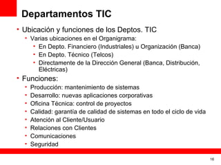 Departamentos TIC
• Ubicación y funciones de los Deptos. TIC
  • Varias ubicaciones en el Organigrama:
     • En Depto. Financiero (Industriales) u Organización (Banca)
     • En Depto. Técnico (Telcos)
     • Directamente de la Dirección General (Banca, Distribución,
       Eléctricas)
• Funciones:
  •   Producción: mantenimiento de sistemas
  •   Desarrollo: nuevas aplicaciones corporativas
  •   Oficina Técnica: control de proyectos
  •   Calidad: garantía de calidad de sistemas en todo el ciclo de vida
  •   Atención al Cliente/Usuario
  •   Relaciones con Clientes
  •   Comunicaciones
  •   Seguridad

                                                                          16
 