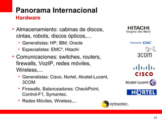 Panorama Internacional
 Hardware

• Almacenamiento: cabinas de discos,
  cintas, robots, discos ópticos,...
  • Generalistas: HP, IBM, Oracle
  • Especialistas: EMC², Hitachi
• Comunicaciones: switches, routers,
  firewalls, VozIP, redes móviles,
  Wireless,...
  • Generalistas: Cisco, Nortel, Alcatel-Lucent,
    3COM
  • Firewalls, Balanceadores: CheckPoint,
    Control-F1, Symantec.
  • Redes Móviles, Wireless,...


                                                   23
 