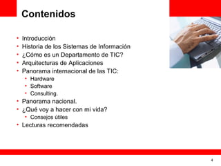 Contenidos

•   Introducción
                                              <Insert Picture Here>
•   Historia de los Sistemas de Información
•   ¿Cómo es un Departamento de TIC?
•   Arquitecturas de Aplicaciones
•   Panorama internacional de las TIC:
    • Hardware
    • Software
    • Consulting.
• Panorama nacional.
• ¿Qué voy a hacer con mi vida?
    • Consejos útiles
• Lecturas recomendadas




                                                                4
 