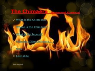 The Chimaera (pronounced Ki-mare-a)
 What is the Chimaera?
 Where is the Chimaera?
 What is the legend?
 Pictures of the Chimaera…
 Quiz
 Last slide
Rosie pitcher 6R
 