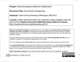 Project: Ghana Emergency Medicine Collaborative
Document Title: Acute Aortic Emergencies
Author(s): Carol Choe (University of Michigan), MD 2012
License: Unless otherwise noted, this material is made available under the
terms of the Creative Commons Attribution Share Alike-3.0 License:
http://creativecommons.org/licenses/by-sa/3.0/
We have reviewed this material in accordance with U.S. Copyright Law and have tried to maximize your
ability to use, share, and adapt it. These lectures have been modified in the process of making a publicly
shareable version. The citation key on the following slide provides information about how you may share and
adapt this material.
Copyright holders of content included in this material should contact open.michigan@umich.edu with any
questions, corrections, or clarification regarding the use of content.
For more information about how to cite these materials visit http://open.umich.edu/privacy-and-terms-use.
Any medical information in this material is intended to inform and educate and is not a tool for self-diagnosis
or a replacement for medical evaluation, advice, diagnosis or treatment by a healthcare professional. Please
speak to your physician if you have questions about your medical condition.
Viewer discretion is advised: Some medical content is graphic and may not be suitable for all viewers.

1

 