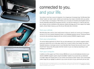 connected to you.
and your life.
Your vehicle is more than a source of enjoyment, it’s an integral part of everyday living. The Mercedes-Benz
mbrace™ system can make it easier — whether you’re planning a trip, trying to remember where you parked,
or in need of help in an emergency.18 With mbrace, you can access an innovative and thoughtful world of
security, destination planning and convenience services — not only from inside your CL- Class but also from
your computer and your smartphone. With advanced, reliable technology, plus 24-hour support from helpful
experts, mbrace helps to keep you, your life and your Mercedes -Benz connected.


from your vehicle.
With Mercedes -Benz mbrace, three simple buttons inside your vehicle can connect you to emergency
services, our 24-hour Customer Assistance Center, or our Roadside Assistance service.19 Numerous mbrace
services are also seamlessly integrated with your vehicle’s standard COMAND navigation system.

from your smartphone.
The mbrace Mobile Application for iPhone® lets you send addresses to your vehicle’s navigation system,
locate your vehicle from up to a mile away, remote-lock or unlock its doors, find a dealer, and contact
Roadside Assistance, Concierge services or even Mercedes-Benz Financial Services with a touch. A new
Drive2Friend™ feature lets other people send their location to your car simply by responding to a text
message you send them.20

from your computer.
In addition to all the support you’ll find at mbrace.MBUSA.com, you can send addresses directly to your
vehicle’s COMAND navigation system using the Send2Benz™ website. You can also look up a destination
on Google™ Maps and instantly send it to your vehicle via the Search & Send™ feature. And a new browser
toolbar widget lets you highlight an address on your screen and send it to your vehicle with just two clicks.


Mercedes -Benz mbrace is the ongoing evolution of our groundbreaking in -vehicle services, offering national support along with expanded
and enhanced features. To learn more about mbrace, see your Mercedes -Benz dealer, call 866-990-9007 or visit MBUSA.com/mbrace.
Please see endnotes at back of brochure.
 