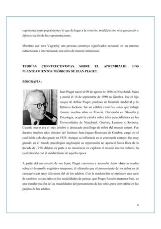representaciones preexistentes lo que da lugar a la revisión, modificación, reorganización y
diferenciación de las representaciones.


Mientras que para Vygotsky una persona construye significados actuando en un entorno
estructurado e interactuando con otros de manera intencional.



TEORÍAS        CONSTRUCTIVISTAS             SOBRE        EL     APRENDIZAJE:          LOS
PLANTEAMIENTOS TEÓRICOS DE JEAN PIAGET.


BIOGRAFÍA:


                             Jean Piaget nació el 09 de agosto de 1896 en Neuchatel, Suiza
                             y murió el 16 de septiembre de 1980 en Ginebra. Fue el hijo
                             mayor de Arthur Piaget, profesor de literatura medieval y de
                             Rebecca Jackson, fue un célebre científico suizo que trabajó
                             durante muchos años en Francia. Doctorado en Filosofía y
                             Psicología, ocupó la cátedra sobre tales especialidades en las
                             Universidades de Neuchatel, Ginebra, Lausana y Sorbona.
Cuando murió era el más célebre y destacado psicólogo de niños del mundo entero. Fue
durante muchos años director del Instituto Jean-Jaques Rousseau de Ginebra, cargo en el
cual había sido designado en 1929. Aunque su influencia en el continente europeo fue muy
grande, en el mundo psicológico anglosajón su repercusión no apareció hasta fines de la
década de 1950, debido en parte a su insistencia en explorar el mundo interior infantil, lo
cual chocaba con el conductismo de aquella época.


A partir del nacimiento de sus hijos, Piaget comienza a acumular datos observacionales
sobre el desarrollo cognitivo temprano; él afirmaba que el pensamiento de los niños es de
características muy diferentes del de los adultos. Con la maduración se producen una serie
de cambios sustanciales en las modalidades de pensar, que Piaget llamaba metamorfosis, es
una transformación de las modalidades del pensamiento de los niños para convertirse en las
propias de los adultos.




                                                                                          6
 