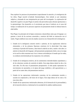 Para explorar los procesos de pensamiento (especialmente la atención y la inteligencia) de
los niños, Piaget recurrió al método fenomenológico. Este método es por naturaleza
subjetiva y demanda de una interpretación por parte del investigador. La exploración del
desarrollo cognitivo era para Piaget el camino más provechoso para efectuar aportaciones a
la epistemología. Este desarrollo es el crecimiento que tiene el intelecto en el curso del
tiempo, la maduración de los procesos superiores de pensamiento desde la infancia hasta la
edad adulta.


Para Piaget, los principios de la lógica comienzan a desarrollarse antes que el lenguaje y se
generan a través de las acciones sensoriales y motrices del bebé en interacción con el
medio. Piaget estableció una serie de estadios sucesivos en el desarrollo de la inteligencia:


1. Estadio de la inteligencia sensorio motriz o práctica, de las regulaciones afectivas
   elementales y de las primeras fijaciones exteriores de la afectividad. Esta etapa
   constituye el período del lactante y dura hasta la edad de un año y medio o dos años; es
   anterior al desarrollo del lenguaje y del pensamiento propiamente dicho; esta es la etapa
   en la cual los niños muestran una vivaz e intensa curiosidad por el mundo que les rodea,
   su conducta está dominada por las respuestas a los estímulos.


2. Estadio de la inteligencia intuitiva, de los sentimientos interindividuales espontáneos y
   de las relaciones sociales de sumisión al adulto. Esta etapa abarca desde los dos a los
   siete años. En ella nace el pensamiento preoperatorio: el niño puede representar los
   movimientos sin ejecutarlos; es la época del juego simbólico y del egocentrismo y, a
   partir de los cuatro años, del pensamiento intuitivo.


3. Estadio de las operaciones intelectuales concretas, de los sentimientos morales y
   sociales de cooperación y del inicio de la lógica. Esta etapa abarca de los siete a los
   once-doce años.
4. Estadio de las operaciones intelectuales abstractas, de la formación de la personalidad y
   de la inserción afectiva e intelectual en la sociedad de los adultos (adolescencia).




                                                                                                7
 