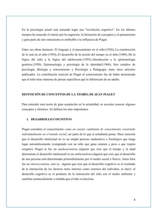 En la psicología actual está teniendo lugar una "revolución cognitiva". En los últimos
tiempos ha renacido el interés por la cognición, la formación de conceptos y el pensamiento
y gran parte de este entusiasmo es atribuible a la influencia de Piaget.


Entre sus obras destacan: El lenguaje y el pensamiento en el niño (1926), La construcción
de lo real en el niño (1954), El desarrollo de la noción del tiempo en el niño (1969), De la
lógica del niño a la lógica del adolescente (1955), Introducción a la epistemología
genética (1950), Epistemología y psicología de la identidad (1968), Seis estudios de
psicología, Biología y conocimiento y Psicología y Pedagogía, entre otros artículos
publicados. La contribución esencial de Piaget al conocimiento fue de haber demostrado
que el niño tiene maneras de pensar específicas que lo diferencian de un adulto.



DEFINICIÓN DE CONCEPTOS DE LA TEORÍA DE JEAN PIAGET


Para entender esta teoría de gran aceptación en la actualidad, se necesita conocer algunos
conceptos y términos. Se definen los más importantes.


   1. DESARROLLO COGNITIVO


Piaget considera el conocimiento como un cuerpo cambiante de conocimiento construido
individualmente en el mundo social; ser parte de lo que el estudiante posee. Hace mención
que el desarrollo intelectual no es un simple proceso madurativo o fisiológico que tenga
lugar automáticamente (comparado con un niño que gana estatura y peso o que respira
oxígeno). Piaget ni fue un maduracionista (alguien que cree que el tiempo y la edad
determinan el desarrollo intelectual) ni un ambientalista (alguien que cree que el desarrollo
de una persona está determinado primordialmente por el medio social o físico). Antes bien
fue un interaccionista, esto es, alguien que cree que el desarrollo cognitivo es el resultado
de la interacción de los factores tanto internos como externos del individuo, es decir; el
desarrollo cognitivo es el producto de la interacción del niño con el medio ambiente y
cambian sustancialmente a medida que el niño evoluciona.




                                                                                           8
 