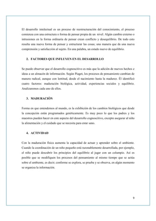 El desarrollo intelectual es un proceso de reestructuración del conocimiento, el proceso
comienza con una estructura o forma de pensar propia de un nivel. Algún cambio externo o
intrusiones en la forma ordinaria de pensar crean conflicto y desequilibrio. De todo esto
resulta una nueva forma de pensar y estructurar las cosas; una manera que da una nueva
comprensión y satisfacción al sujeto. En una palabra, un estado nuevo de equilibrio.


   2. FACTORES QUE INFLUYEN EN EL DESARROLLO


Se puede observar que el desarrollo cognoscitivo es más que la adición de nuevos hechos e
ideas a un almacén de información. Según Piaget, los procesos de pensamiento cambian de
manera radical, aunque con lentitud, desde el nacimiento hasta la madurez. Él identificó
cuatro factores: maduración biológica, actividad, experiencias sociales y equilibrio.
Analizaremos cada uno de ellos.


   3. MADURACIÓN


Forma en que entendemos al mundo, es la exhibición de los cambios biológicos que desde
la concepción están programados genéticamente. Es muy poco lo que los padres y los
maestros pueden hacer en este aspecto del desarrollo cognoscitivo, excepto asegurar al niño
la alimentación y el cuidado que se necesita para estar sano.


   4. ACTIVIDAD


Con la maduración física aumenta la capacidad de actuar y aprender sobre el ambiente.
Cuando la coordinación de un niño pequeño está razonablemente desarrollada, por ejemplo,
el niño puede descubrir los principios del equilibrio al jugar con un columpio. Así es
posible que se modifiquen los procesos del pensamiento al mismo tiempo que se actúa
sobre el ambiente, es decir; conforme se explora, se prueba y se observa, en algún momento
se organiza la información.




                                                                                         9
 