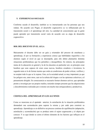 5. EXPERIENCIAS SOCIALES


Conforme sucede el desarrollo, también se va interactuando con las personas que nos
rodean. De acuerdo con Piaget, el desarrollo cognoscitivo se ve influenciado por la
transmisión social o el aprendizaje del otro. La cantidad de conocimiento que la gente
puede aprender por transmisión social varía de acuerdo con su etapa de desarrollo
cognoscitivo.



ROL DEL DOCENTE EN EL AULA


Básicamente el docente debe ser un guía y orientador del proceso de enseñanza y
aprendizaje, él por su formación y experiencia conoce que habilidades requerirles a los
alumnos según el nivel en que se desempeñe, para ello deben plantearles distintas
situaciones problemáticas que los perturben y desequilibren. En síntesis, las principales
metas de la educación en general y la de los docentes en particular son: en principio crear
hombres que sean capaces de crear cosas nuevas, hombres creadores e inventores; la
segunda meta es la de formar mentes que estén en condiciones de poder criticar, verificar y
no aceptar todo lo que se le expone. Esto, en la sociedad actual, es muy importante ya que
los peligros son, entre otros, caer en la cultura del slogan o en las opiniones colectivas y el
pensamiento dirigido. En consecuencia es necesario formar alumnos activos, que aprendan
pronto a investigar por sus propios medios, teniendo siempre presente que las adquisiciones
y descubrimientos realizadas por si mismo son mucho mas enriquecedoras y productivas.



CERTEZA DEL APRENDIZAJE EN LOS ALUMNOS


Como se menciona en el apartado anterior, la asimilación de la situación problemática
demandará una acomodación para superar la misma y por ende para construir su
aprendizaje. Aprendizaje es en definitiva un proceso continuo de equilibración (adaptación,
asimilación y acomodación) que se produce entre el sujeto cognoscente y el objeto por
conocer. Y es aquí donde se cierra el último elemento de los factores que influyen en el
aprendizaje.


                                                                                            10
 