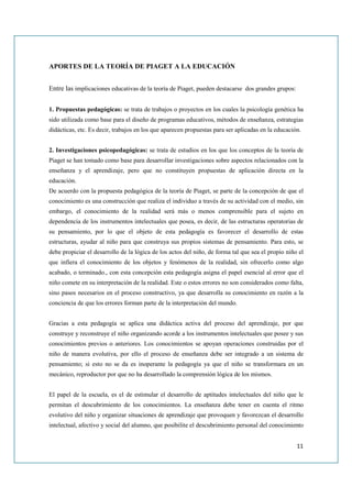 APORTES DE LA TEORÍA DE PIAGET A LA EDUCACIÓN


Entre las implicaciones educativas de la teoría de Piaget, pueden destacarse dos grandes grupos:


1. Propuestas pedagógicas: se trata de trabajos o proyectos en los cuales la psicología genética ha
sido utilizada como base para el diseño de programas educativos, métodos de enseñanza, estrategias
didácticas, etc. Es decir, trabajos en los que aparecen propuestas para ser aplicadas en la educación.


2. Investigaciones psicopedagógicas: se trata de estudios en los que los conceptos de la teoría de
Piaget se han tomado como base para desarrollar investigaciones sobre aspectos relacionados con la
enseñanza y el aprendizaje, pero que no constituyen propuestas de aplicación directa en la
educación.
De acuerdo con la propuesta pedagógica de la teoría de Piaget, se parte de la concepción de que el
conocimiento es una construcción que realiza el individuo a través de su actividad con el medio, sin
embargo, el conocimiento de la realidad será más o menos comprensible para el sujeto en
dependencia de los instrumentos intelectuales que posea, es decir, de las estructuras operatorias de
su pensamiento, por lo que el objeto de esta pedagogía es favorecer el desarrollo de estas
estructuras, ayudar al niño para que construya sus propios sistemas de pensamiento. Para esto, se
debe propiciar el desarrollo de la lógica de los actos del niño, de forma tal que sea el propio niño el
que infiera el conocimiento de los objetos y fenómenos de la realidad, sin ofrecerlo como algo
acabado, o terminado., con esta concepción esta pedagogía asigna el papel esencial al error que el
niño comete en su interpretación de la realidad. Este o estos errores no son considerados como falta,
sino pasos necesarios en el proceso constructivo, ya que desarrolla su conocimiento en razón a la
conciencia de que los errores forman parte de la interpretación del mundo.


Gracias a esta pedagogía se aplica una didáctica activa del proceso del aprendizaje, por que
construye y reconstruye el niño organizando acorde a los instrumentos intelectuales que posee y sus
conocimientos previos o anteriores. Los conocimientos se apoyan operaciones construidas por el
niño de manera evolutiva, por ello el proceso de enseñanza debe ser integrado a un sistema de
pensamiento; si esto no se da es inoperante la pedagogía ya que el niño se transformara en un
mecánico, reproductor por que no ha desarrollado la comprensión lógica de los mismos.


El papel de la escuela, es el de estimular el desarrollo de aptitudes intelectuales del niño que le
permitan el descubrimiento de los conocimientos. La enseñanza debe tener en cuenta el ritmo
evolutivo del niño y organizar situaciones de aprendizaje que provoquen y favorezcan el desarrollo
intelectual, afectivo y social del alumno, que posibilite el descubrimiento personal del conocimiento


                                                                                                    11
 