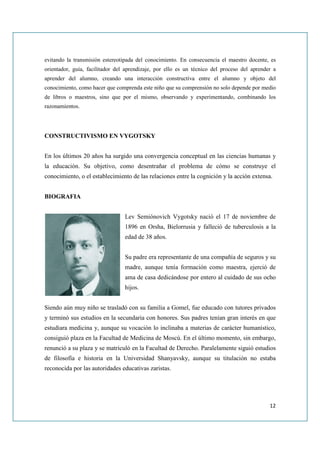 evitando la transmisión estereotipada del conocimiento. En consecuencia el maestro docente, es
orientador, guía, facilitador del aprendizaje, por ello es un técnico del proceso del aprender a
aprender del alumno, creando una interacción constructiva entre el alumno y objeto del
conocimiento, como hacer que comprenda este niño que su comprensión no solo depende por medio
de libros o maestros, sino que por el mismo, observando y experimentando, combinando los
razonamientos.




CONSTRUCTIVISMO EN VYGOTSKY


En los últimos 20 años ha surgido una convergencia conceptual en las ciencias humanas y
la educación. Su objetivo, como desentrañar el problema de cómo se construye el
conocimiento, o el establecimiento de las relaciones entre la cognición y la acción extensa.


BIOGRAFIA


                                 Lev Semiónovich Vygotsky nació el 17 de noviembre de
                                 1896 en Orsha, Bielorrusia y falleció de tuberculosis a la
                                 edad de 38 años.


                                 Su padre era representante de una compañía de seguros y su
                                 madre, aunque tenía formación como maestra, ejerció de
                                 ama de casa dedicándose por entero al cuidado de sus ocho
                                 hijos.


Siendo aún muy niño se trasladó con su familia a Gomel, fue educado con tutores privados
y terminó sus estudios en la secundaria con honores. Sus padres tenían gran interés en que
estudiara medicina y, aunque su vocación lo inclinaba a materias de carácter humanístico,
consiguió plaza en la Facultad de Medicina de Moscú. En el último momento, sin embargo,
renunció a su plaza y se matriculó en la Facultad de Derecho. Paralelamente siguió estudios
de filosofía e historia en la Universidad Shanyavsky, aunque su titulación no estaba
reconocida por las autoridades educativas zaristas.




                                                                                             12
 