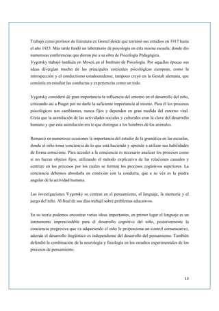 Trabajó como profesor de literatura en Gomel desde que terminó sus estudios en 1917 hasta
el año 1923. Más tarde fundó un laboratorio de psicología en esta misma escuela, donde dio
numerosas conferencias que dieron pie a su obra de Psicología Pedagógica.
Vygotsky trabajó también en Moscú en el Instituto de Psicología. Por aquellas épocas sus
ideas divergían mucho de las principales corrientes psicológicas europeas, como la
introspección y el conductismo estadounidense, tampoco creyó en la Gestalt alemana, que
consistía en estudiar las conductas y experiencias como un todo.


Vygotsky consideró de gran importancia la influencia del entorno en el desarrollo del niño,
criticando así a Piaget por no darle la suficiente importancia al mismo. Para él los procesos
psicológicos son cambiantes, nunca fijos y dependen en gran medida del entorno vital.
Creía que la asimilación de las actividades sociales y culturales eran la clave del desarrollo
humano y que esta asimilación era lo que distingue a los hombres de los animales.


Remarcó en numerosas ocasiones la importancia del estudio de la gramática en las escuelas,
donde el niño toma conciencia de lo que está haciendo y aprende a utilizar sus habilidades
de forma consciente. Para acceder a la conciencia es necesario analizar los procesos como
si no fueran objetos fijos, utilizando el método explicativo de las relaciones causales y
centrare en los procesos por los cuales se forman los procesos cognitivos superiores. La
conciencia debemos abordarla en conexión con la conducta, que a su vez es la piedra
angular de la actividad humana.


Las investigaciones Vygotsky se centran en el pensamiento, el lenguaje, la memoria y el
juego del niño. Al final de sus días trabajó sobre problemas educativos.


En su teoría podemos encontrar varias ideas importantes, en primer lugar el lenguaje es un
instrumento imprescindible para el desarrollo cognitivo del niño, posteriormente la
conciencia progresiva que va adquiriendo el niño le proporciona un control comunicativo,
además el desarrollo lingüístico es independiente del desarrollo del pensamiento. También
defendió la combinación de la neurología y fisiología en los estudios experimentales de los
procesos de pensamiento.




                                                                                           13
 