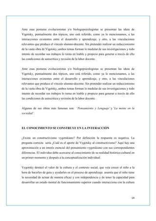 Ante esas posturas evolucionistas y/o biologopsicologistas se presentan las ideas de
Vigotsky, puntualmente dos tópicos, uno está referido, como ya lo mencionamos, a las
interacciones existentes entre el desarrollo y aprendizaje, y otro, a las vinculaciones
relevantes que produce el vínculo alumno-docente. Sin pretender realizar un reduccionismo
de la vasta obra de Vigotsky, ambos temas forman lo medular de sus investigaciones y todo
intento de recordar sus trabajos lo torna en loable y propicio para generar a través de ello
las condiciones de autocrítica y revisión de la labor docente.


Ante esas posturas evolucionistas y/o biologopsicologistas se presentan las ideas de
Vigotsky, puntualmente dos tópicos, uno está referido, como ya lo mencionamos, a las
interacciones existentes entre el desarrollo y aprendizaje, y otro, a las vinculaciones
relevantes que produce el vínculo alumno-docente. Sin pretender realizar un reduccionismo
de la vasta obra de Vigotsky, ambos temas forman lo medular de sus investigaciones y todo
intento de recordar sus trabajos lo torna en loable y propicio para generar a través de ello
las condiciones de autocrítica y revisión de la labor docente.


Algunas de sus obras más famosas son: ¨Pensamiento y Lenguaje¨ y ¨La mente en la
sociedad¨.



EL CONOCIMIENTO SE CONSTRUYE EN LA INTERACCIÓN


¿Existe un constructivismo vygotskiano? Por definición la respuesta es negativa. La
pregunta correcta sería ¿Cuál es el aporte de Vygotsky al constructivismo? Aquí hay una
aproximación a un interés esencial del pensamiento vygotskiano con sus correspondientes
diferencias. El individuo debe acercarse al conocimiento de su realidad histórico-cultural en
un primer momento y después a la conceptualización individual.


Vygotsky destacó el valor de la cultura y el contexto social, que veía crecer el niño a la
hora de hacerles de guía y ayudarles en el proceso de aprendizaje. asumía que el niño tiene
la necesidad de actuar de manera eficaz y con independencia y de tener la capacidad para
desarrollar un estado mental de funcionamiento superior cuando interacciona con la cultura




                                                                                          14
 